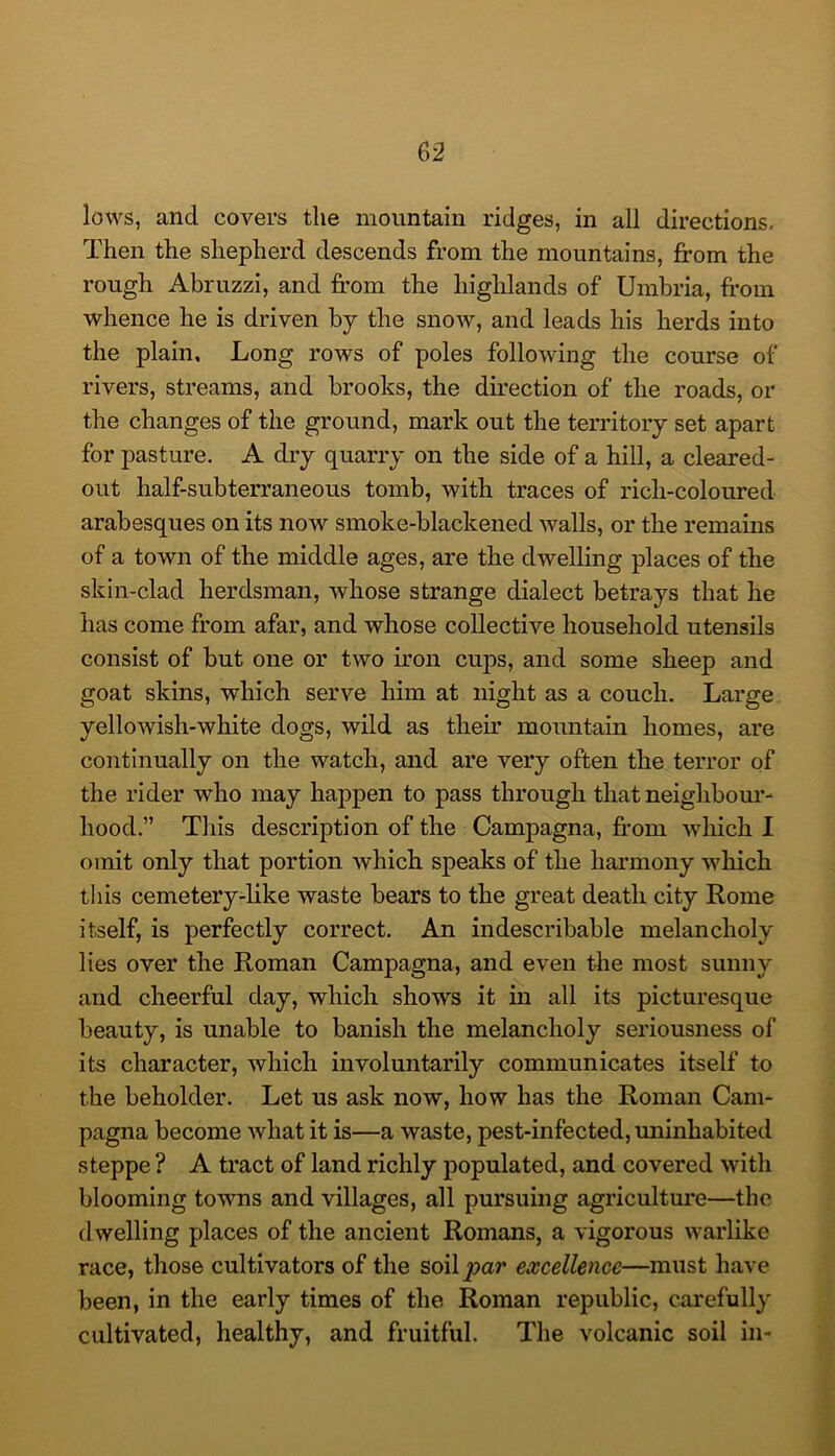 lows, and covers the mountain ridges, in all directions. Then the shepherd descends from the mountains, jfrom the rough Abruzzi, and from the highlands of Umbria, from whence he is driven by the snow, and leads his herds into the plain. Long rows of poles following the course of rivers, streams, and brooks, the direction of the roads, or the changes of the ground, mark out the territory set apart for pasture. A dry quarry on the side of a hill, a cleared- out half-subterraneous tomb, with traces of rich-coloured arabesques on its now smoke-blackened walls, or the remains of a town of the middle ages, are the dwelling places of the skin-clad herdsman, whose strange dialect betrays that he has come from afar, and whose collective household utensils consist of but one or two iron cups, and some sheep and goat skins, which serve him at night as a couch. Large yellowish-white dogs, wild as their mountain homes, are continually on the watch, and are very often the terror of the rider who may happen to pass through that neighbour- hood.” This description of the Campagna, from which I omit only that portion which speaks of the harmony which this cemetery-like waste bears to the great death city Rome itself, is perfectly correct. An indescribable melancholy lies over the Roman Campagna, and even tlie most sunny and cheerful day, which shows it in all its picturesque beauty, is unable to banish the melancholy seriousness of its character, which involuntarily communicates itself to the beholder. Let us ask now, how has the Roman Cam- pagna become what it is—a waste, pest-infected, miinhabited steppe ? A tract of land richly populated, and covered with blooming towns and villages, all pursuing agriculture—the dwelling places of the ancient Romans, a vigorous warlike race, those cultivators of the soil jtja/' excellence—must have been, in the early times of the Roman republic, curefully cultivated, healthy, and fruitful. The volcanic soil in-