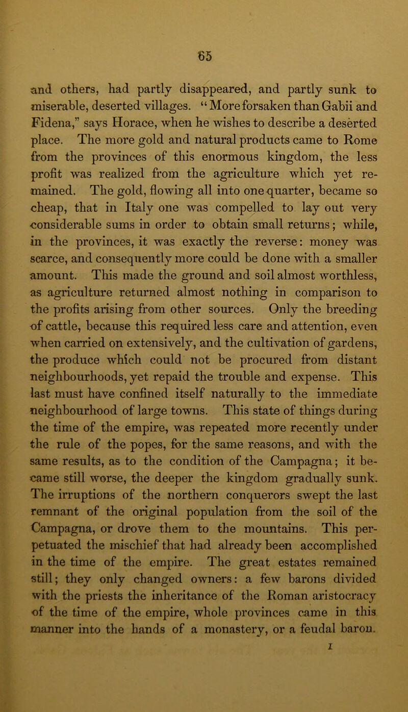 and others, had partly disappeared, and partly sunk to miserable, deserted villages. “ More forsaken than Gabii and Fidena,” says Horace, when he wishes to describe a deserted place. The more gold and natural products came to Rome from the provinces of this enormous kingdom, the less profit was realized from the agriculture which yet re- mained. The gold, flowing all into one quarter, became so cheap, that in Italy one was compelled to lay out very considerable sums in order to obtain small returns; while, in the provinces, it was exactly the reverse: money was scarce, and consequently more could be done with a smaller amount. This made the ground and soil almost worthless, as agriculture returned almost nothing in comparison to the profits arising from other sources. Only the breeding of cattle, because this required less care and attention, even when carried on extensively, and the cultivation of gardens, the produce which could not be procured from distant neighbourhoods, yet repaid the trouble and expense. This last must have confined itself naturally to the immediate neighbourhood of large towns. This state of things during the time of the empire, was repeated more recently under the rule of the popes, for the same reasons, and with the same results, as to the condition of the Campagna; it be- came still worse, the deeper the kingdom gradually sunk. The irruptions of the northern conquerors swept the last remnant of the original population fi:om the soil of the Campagna, or drove them to the mountains. This per- petuated the mischief that had already been accomplished in the time of the empire. The great estates remained still; they only changed owners: a few barons divided with the priests the inheritance of the Roman aristocracy of the time of the empire, whole provinces came in this manner into the hands of a monastery, or a feudal barou. 1