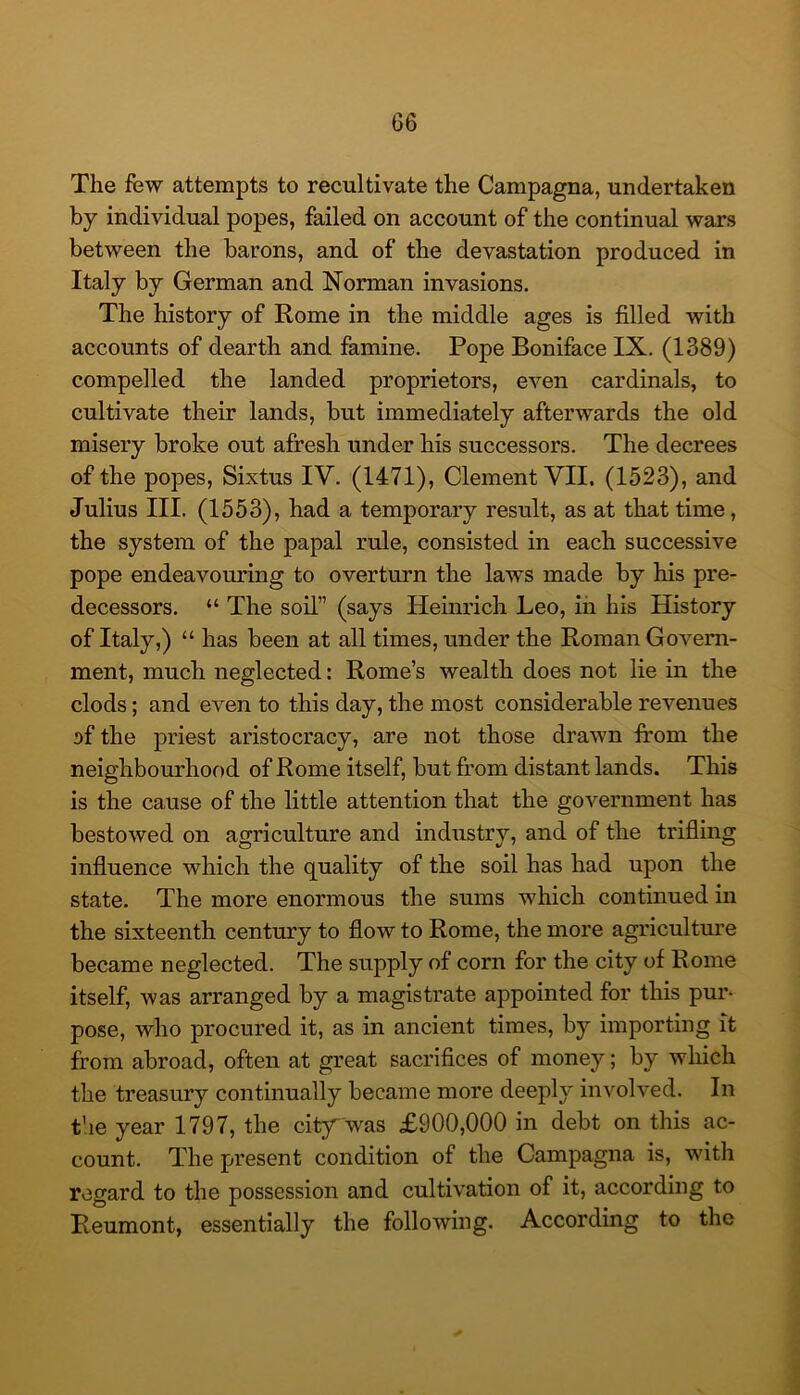 The few attempts to recultivate the Campagna, undertaken by individual popes, failed on account of the continual wars between the barons, and of the devastation produced in Italy by German and Norman invasions. The history of Rome in the middle ages is filled with accounts of dearth and famine. Pope Boniface IX. (1389) compelled the landed proprietors, even cardinals, to cultivate their lands, but immediately afterwards the old misery broke out afresh under his successors. The decrees of the popes, Sixtus IV. (1471), Clement VII. (1523), and Julius III. (1553), had a temporary result, as at that time, the system of the papal rule, consisted in each successive pope endeavouring to overturn the laws made by his pre- decessors. “ The soil” (says Heinrich Leo, in his History of Italy,) “ has been at all times, under the Roman Govern- ment, much neglected: Rome’s wealth does not lie in the clods; and even to this day, the most considerable revenues of the priest aristocracy, are not those drawn from the neighbourhood of Rome itself, but from distant lands. This is the cause of the little attention that the government has bestowed on agriculture and industry, and of the trifling influence which the quality of the soil has had upon the state. The more enormous the sums which continued in the sixteenth century to flow to Rome, the more agriculture became neglected. The supply of corn for the city of Rome itself, was arranged by a magistrate appointed for this pur- pose, who procured it, as in ancient times, by importing it from abroad, often at great sacrifices of money; by which the treasury continually became more deeply involved. In the year 1797, the citj^ was £900,000 in debt on this ac- count. The present condition of the Campagna is, with regard to the possession and cultivation of it, according to Reumont, essentially the following. According to the