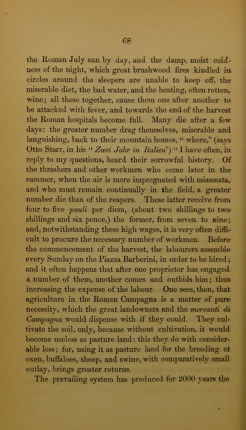 the Roman July sim by day, and the damp, moist cold* ness of the night, which great brushwood fires kindled in circles around the sleepers are unable to keep oflP, the miserable diet, the bad water, and the heating, often rotten, wine; all these together, cause them one after another to be attacked with fever, and towards the end of the harvest the Roman hospitals become full. Many die after a few days: the greater number drag themselves, miserable and languishing, back to their mountain homes, “ where,” (says Otto Starr, in his “ Zwd Jalir in Italieri') “ I have often, in reply to my questions, heard their sorrowful history. Of the threshers and other workmen who come later in the summer, when the air is more impregnated with miasmata, and who must remain continually in the field, a greater number die than of the reapers. These latter receive from four to five pauli per diem, (^about two shillings to two shillings and six pence,) the former, from seven to nine; and, notwithstanding these high wages, it is very often diffi- cult to procure the necessary number of workmen. Before the commencement of the harvest, the laborn’ers assemble every Sunday on the Piazza Barberini, in order to be hired; and it often happens that after one proprietor has engaged a number of them, another comes and outbids him; thus increasing the expense of the labour. One sees, then, that agriculture in the Roman Campagna is a matter of pure necessity, which the great landowners and the mercanti di Campagna would dispense with if they could. They cul- tivate the soil, only, because without cultivation, it would become useless as pasture land: this they do with consider- able loss; for, using it as pasture land for the breeding of oxen, buffaloes, sheep, and swine, with comparatively small outlay, brings greater returns. The prevailing system has produced for 2000 years the