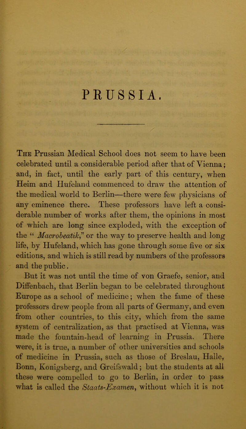 PRUSSIA. The Prussian Medical School does not seem to have been celebrated until a considerable period after that of Vienna; and, in fact, until the early part of this century, when Heim and Hufeland commenced to draw the attention of the medical world to Berlin—there were few physicians of any eminence there. These professors have left a consi- derable number of works after them, the opinions in most of which are long since exploded, with the exception of the “ Macroheatik^ or the way to preserve health and long life, by Hufeland, which has gone tlirough some five or six editions, and which is still read by numbers of the professors and the public. But it was not until the time of von Graefe, senior, and Diffenbach, that Berlin began to be celebrated throughout Europe as a school of medicine; when the fame of these professors drew people from all parts of Germany, and even fi’om other countries, to this city, which from the same system of centralization, as that practised at Vienna, was made the fountain-head of learning in Prussia. There were, it is true, a number of other universities and schools of medicine in Pmssia, such as those of Breslau, Halle, Bonn, Konigsberg, and Greifswald; but the students at all these were compelled to go to Berlin, in order to pass what is called the Staats-Examen, without which it is not