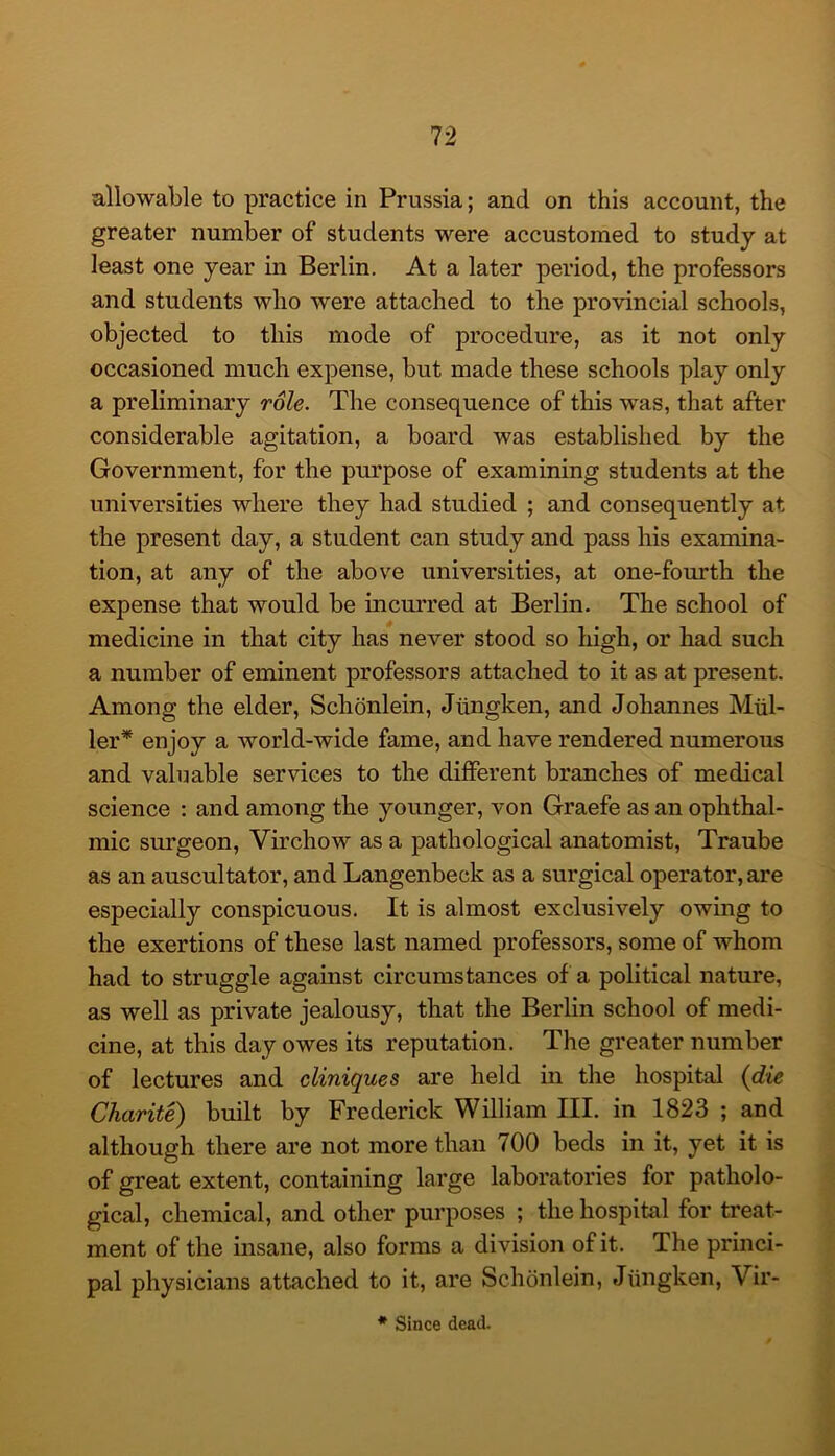 allowable to practice in Prussia; and on this account, the greater number of students were accustomed to study at least one year in Berlin. At a later period, the professors and students who were attached to the provincial schools, objected to this mode of procedure, as it not only occasioned much expense, but made these schools play only a preliminary role. The consequence of this was, that after considerable agitation, a board was established by the Government, for the purpose of examining students at the universities where they had studied ; and consequently at the present day, a student can study and pass his examina- tion, at any of the above universities, at one-fourth the expense that would be incurred at Berlin. The school of medicine in that city has never stood so high, or had such a number of eminent professors attached to it as at present. Among the elder, Schonlein, Jtingken, and Johannes Miil- ler* enjoy a world-wide fame, and have rendered numerous and valuable services to the different branches of medical science : and among the younger, von Graefe as an ophthal- mic surgeon, Virchow as a pathological anatomist, Traube as an auscultator, and Langenbeck as a surgical operator, are especially conspicuous. It is almost exclusively owing to the exertions of these last named professors, some of whom had to struggle against circumstances of a political nature, as well as private jealousy, that the Berlin school of medi- cine, at this day owes its reputation. The greater number of lectures and cliniques are held in the hospital (die Charite) built by Frederick William III. in 1823 ; and although there are not more than 700 beds in it, yet it is of great extent, containing large laboratories for patholo- gical, chemical, and other purposes ; the hospital for treat- ment of the insane, also forms a division of it. The princi- pal physicians attached to it, are Schonlein, Jiingken, Vir- * Since dead.