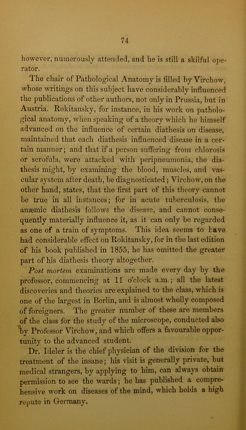 however, numerously attended, and he is still a skilful ope- rator. The chair of Pathological Anatomy is filled by Virchow, whose writings on this subject have considerably infiuenced the publications of other authors, not only in Prussia, but in Austria. Rokitansky, for instance, in his work on patholo- gical anatomy, when speaking of a theory which he himself advanced on the influence of certain diathesis on disease, maintained that each diathesis influenced disease in a cer- tain manner; and that if a person suffering from chlorosis or scrofula, were attacked with peripneumonia, the dia- thesis might, by examining the blood, muscles, and vas- cular system after death, be diagnosticated; Virchow, on the other hand, states, that the first part of this theory cannot be true in all instances; for in acute tuberculosis, the anaemic diathesis follows the disease, and cannot conse- quently materially influence it, as it can only be regarded as one of a train of symptoms. This idea seems to have had considerable effect on Rokitansky, for in the last edition of his book published in 1855, he has omitted the greater part of his diathesis theory altogether. Post mortem examinations are made every day by the professor, commencing at 11 o’clock a.m.; all the latest discoveries and theories are explained to the class, which is one of the largest in Berlin, and is almost wholly composed of foreigners. The greater number of these are members of the class for the study of the microscope, conducted also Tby Professor Virchow, and which offers a favourable oppor- tunity to the advanced student. Dr. Ideler is the chief physician of the division for the treatment of the insane; his visit is generally private, but medical strangers, by applying to him, can always obtain permission to see the wards; he has published a compre- hensive work on diseases of the mind, which holds a high repute in Germany,
