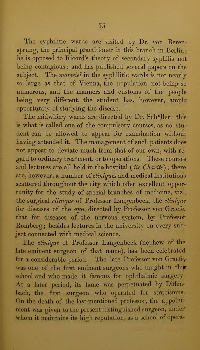 The syphilitic wards are visited by Dr. von Beren* sprung, the principal practitioner in this branch in Berlin; he is opposed to Ricord’s theory of secondary syphilis not being contagious; and has published several papers on the subject. The materiel in the syphilitic wards is not nearly so large as that of Vienna, the population not being so numerous, and the manners and customs of the people being very different, the student has, however, ample opportunity of studying the disease. The midwifery wards are directed by Dr. Schbller: this is what is called one of the compulsory courses, as no stu- dent can be allowed to appear for examination without having attended it. The management of such patients does not appear to deviate much from that of our own, with re- gard to ordinary treatment, or to operations. These courses and lectures are all held in the hospital (die Charite) ; there are, however, a number of cliniques and medical institutions scattered throughout the city which offer excellent oppor- tunity for the study of special branches of medicine, viz., the surgical clinique of Professor Langenbeck, the clinique for diseases of the eye, directed by Professor von Graefe, that for diseases of the nervous system, by Professor Romberg; besides lectures in the university on every sub- ject connected with medical science. The clinique of Professor Langenbeck (nephew of the late eminent surgeon of that name), has been celebrated for a considerable period. The late Professor von Graefe,- was one of the first eminent surgeons who taught in thiar school and who made it famous for ophthalmic surgery. At a later period, its fame was perpetuated by Diffen- bach, the first surgeon who operated for strabismus. On the death of the last-mentioned professor, the appoint- ment was given to the present distinguished surgeon, under whom it maintains its high reputation, as a school of opera-