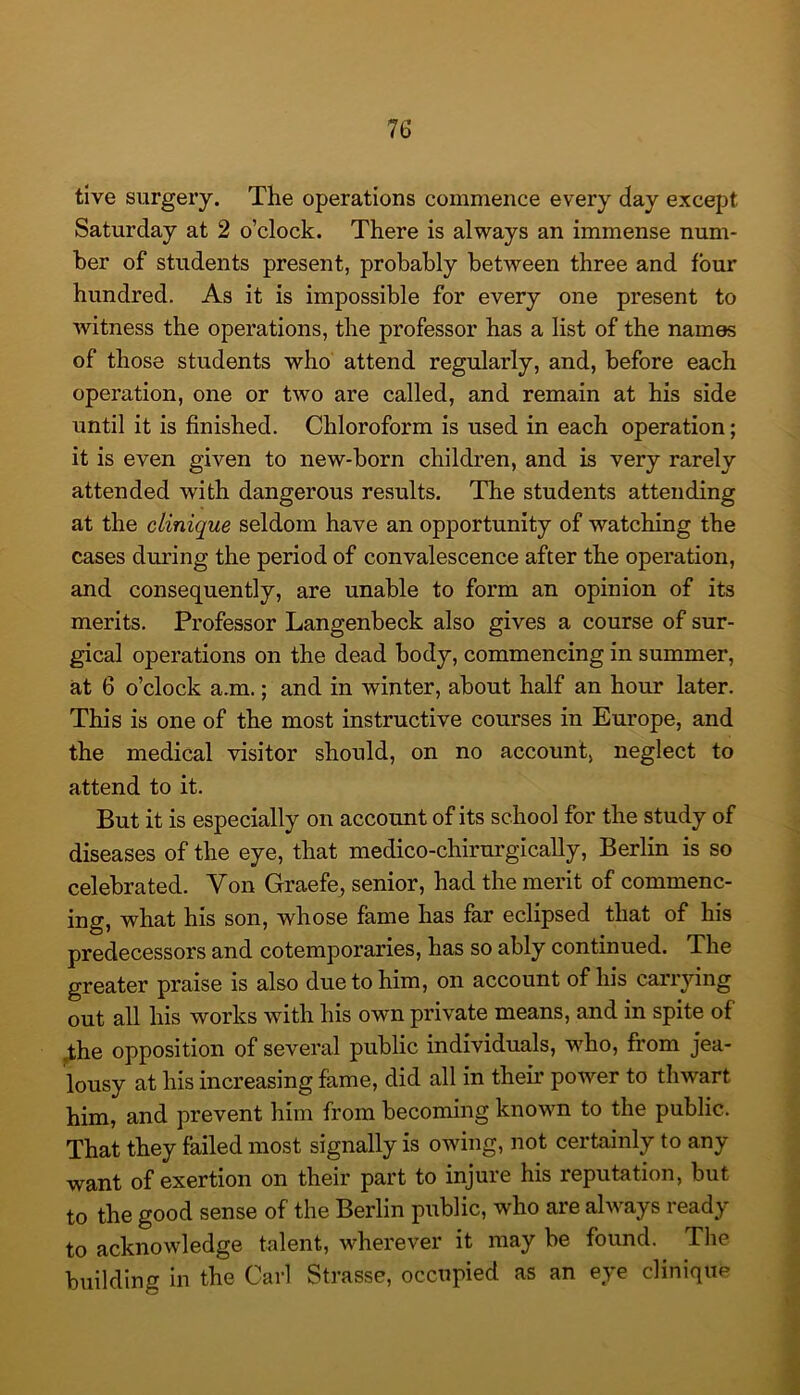 tive surgery. The operations commence every day except Saturday at 2 o’clock. There is always an immense num- ber of students present, probably between three and four hundred. As it is impossible for every one present to witness the operations, the professor has a list of the names of those students who attend regularly, and, before each operation, one or two are called, and remain at his side until it is finished. Chloroform is used in each operation; it is even given to new-born children, and is very rarely attended with dangerous results. The students attending at the clinique seldom have an opportunity of watching the cases during the period of convalescence after the operation, and consequently, are unable to form an opinion of its merits. Professor Langenbeck also gives a course of sur- gical operations on the dead body, commencing in summer, at 6 o’clock a.m.; and in winter, about half an hour later. This is one of the most instructive courses in Europe, and the medical visitor should, on no account, neglect to attend to it. But it is especially on account of its school for the study of diseases of the eye, that medico-chirurgically, Berlin is so celebrated. Von Graefe, senior, had the merit of commenc- ing, what his son, whose fame has far eclipsed that of his predecessors and cotemporaries, has so ably continued. The greater praise is also due to him, on account of his carrying out all his works with his own private means, and in spite of ,the opposition of several public individuals, who, from jea- lousy at his increasing fame, did all in their power to thwart him, and prevent him from becoming known to the public. That they failed most signally is owing, not certainly to any want of exertion on their part to injure his reputation, but to the good sense of the Berlin public, who are always ready to acknowledge talent, wherever it may be found. The building in the Carl Strasse, occupied as an eye clinique