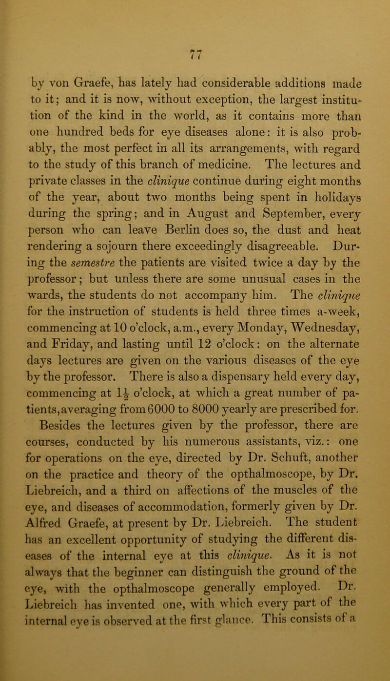 by von Graefe, lias lately had considerable additions made to it; and it is now, without exception, the largest institu» tion of the kind in the world, as it contains more than one hundred beds for eye diseases alone: it is also prob- ably, the most perfect in all its arrangements, with regard to the study of this branch of medicine. The lectures and private classes in the clinique continue during eight months of the year, about two months being spent in holidays during the spring; and in August and September, every person who can leave Berlin does so, the dust and heat rendering a sojourn there exceedingly disagreeable. Dur- ing the semestre the patients are visited twice a day by the professor; but unless there are some unusual cases in the wards, the students do not accompany him. The clinique for the instruction of students is held three times a-week, commencing at 10 o’clock, a.m., every Monday, Wednesday, and Friday, and lasting until 12 o’clock: on the alternate days lectures are given on the various diseases of the eye by the professor. There is also a dispensary held every day, commencing at 1^ o’clock, at which a great number of pa- tients, averaging from 6000 to 8000 yearly are prescribed for. Besides the lectures given by the professor, there are courses, conducted by his numerous assistants, viz.: one for operations on the eye, directed by Dr, Schuft, another on the practice and theory of the opthalmoscope, by Dr. Liebreich, and a third on affections of the muscles of the eye, and diseases of accommodation, formerly given by Dr. Alfred Graefe, at present by Dr. Liebreich. The student has an excellent opportunity of studying the different dis- eases of the internal eye at this clinique. As it is not always that the beginner can distinguish the ground of the eye, with the opthalmoscope generally employed. Dr. Liebreich has invented one, with which every part of the internal eye is observed at the first glance. This consists of a