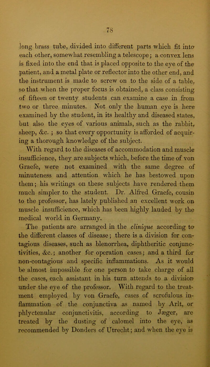 long brass tube, divided into different parts which fit inta each other, somewhat resembling a telescope; a convex lens is fixed into the end that is placed opposite to the eye of the patient, and a metal plate or reflector into the other end, and the instrument is made to screw on to the side of a table, so that when the proper focus is obtained, a class consisting of fifteen or twenty students can examine a case in from two or three, minutes. Not only the human eye is here examined by the student, in its healthy and diseased states, but also the eyes of various animals, such as the rabbit, sheep, &c. ; so that every opportunity is afforded of acquir- ing a thorough knowledge of the subject. With regard to the diseases of accommodation and muscle insufficience, they are subjects which, before the time of von Graefe, were not examined with the same degree of minuteness and attention which he has bestowed upon them; his writings on these subjects have rendered them much simpler to the student. Dr. Alfred Graefe, cousin to the professor, has lately published an excellent work on muscle insufficience, which has been highly lauded by the medical world in Germany. The patients are arranged in the clinique according to the different classes of disease; there is a division for con- tagious diseases, such as blenorrhea, diphtheritic conjunc- tivities, &c.; another for operation cases; and a third for non-contagious and specific inflammations. As it would be almost impossible for one person to take charge of all the cases, each assistant in his turn attends to a division under the eye of the professor. With regal’d to the treat- ment employed by von Graefe, cases of scrofulous in- flammation of the conjunctiva as named by Arlt, or phlyctenular conjunctivitis, according to Jaeger, are treated by the dusting of calomel into the eye, as recommended by Donders of Utrecht; and when the eye is