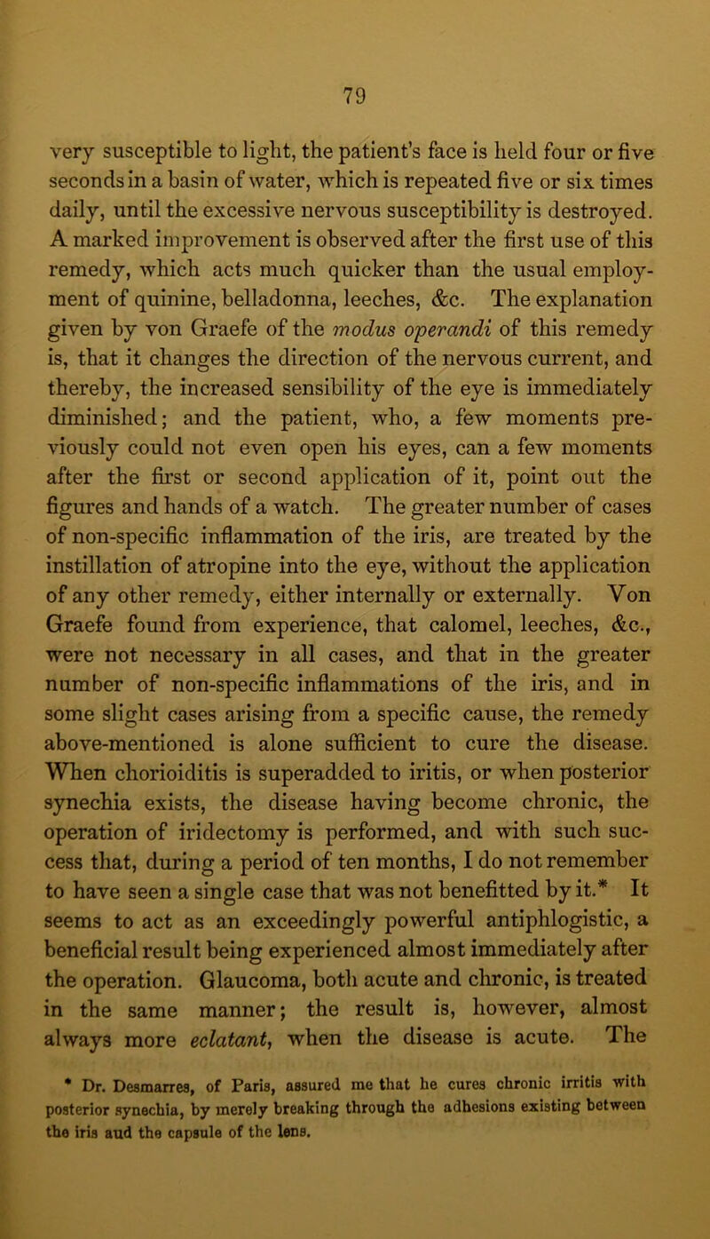 very susceptible to light, the patient’s face is held four or five seconds in a basin of water, which is repeated five or six times daily, until the excessive nervous susceptibility is destroyed. A marked improvement is observed after the first use of this remedy, which acts much quicker than the usual employ- ment of quinine, belladonna, leeches, &c. The explanation given by von Graefe of the modus operandi of this remedy is, that it changes the direction of the nervous current, and thereby, the increased sensibility of the eye is immediately diminished; and the patient, who, a few moments pre- viously could not even open his eyes, can a few moments after the first or second application of it, point out the figures and hands of a watch. The greater number of cases of non-specific inflammation of the iris, are treated by the instillation of atropine into the eye, without the application of any other remedy, either internally or externally. Von Graefe found from experience, that calomel, leeches, &c., were not necessary in all cases, and that in the greater number of non-specific inflammations of the iris, and in some slight cases arising from a specific cause, the remedy above-mentioned is alone sufficient to cure the disease. When chorioiditis is superadded to iritis, or when posterior synechia exists, the disease having become chronic, the operation of iridectomy is performed, and with such suc- cess that, during a period of ten months, I do not remember to have seen a single case that was not benefitted by it.* It seems to act as an exceedingly powerful antiphlogistic, a beneficial result being experienced almost immediately after the operation. Glaucoma, both acute and chronic, is treated in the same manner; the result is, however, almost always more eclatant^ when the disease is acute. The * Dr. Desmarres, of Paris, assured me that he cures chronic irritis with posterior synechia, by merely breaking through the adhesions existing between the iris aud the capsule of the lens.