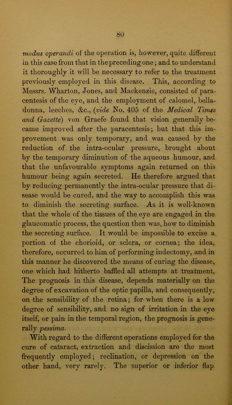 modus operandi of the operation is, however, quite different in this case from that in the preceding one; and to understand it thoroughly it will be necessary to refer to the treatment previously employed in this disease. This, according to Messrs. Wharton, Jones, and Mackenzie, consisted of para- centesis of the eye, and the employment of calomel, bella- donna, leeches, &c., {vide No. 405 of the Medical Times and Gazette) von Graefe found that vision generally be- came improved after the paracentesis; but that this im- provement was only temporary, and was caused by the reduction of the intra-ocular pressure, brought about by the temporary diminution of the aqueous humour, and that the unfavourable symptoms again returned on this humour being again secreted. He therefore argued that by reducing permanently the intra-ocular pressure that di- sease would be cured, and the way to accomplish this was to diminish the secreting surface. As it is well-known that the whole of the tissues of the eye are engaged in the glaucomatic process, the question then was, how to diminish the secreting surface. It would be impossible to excise a portion of the chorioid, or sclera, or cornea; the idea, therefore, occurred to him of performing indectomy, and in this manner he discovered the means of curing the disease, one which had hitherto baffled all attempts at treatment, The prognosis in this disease, depends materially on the degree of excavation of the optic papilla, and consequently, on the sensibility of the retina; for when there is a low degree of sensibility, and no sign of irritation in the eye itself, or pain in the temporal region, the prognosis is gene- rally pessima. With regard to the different operations employed for the cure of cataract, extraction and discission are the most frequently employed; reclination, or depression on the other hand, very rarely. The superior or inferior flap