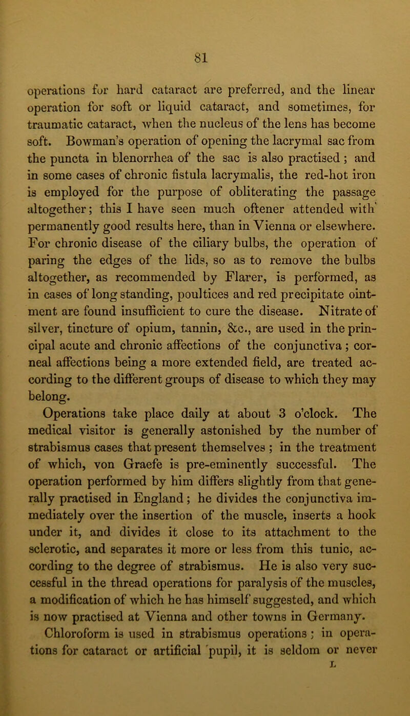 operations for hard cataract are preferred, and the linear operation for soft or liquid cataract, and sometimes, for traumatic cataract, when the nucleus of the lens has become soft. Bowman’s operation of opening the lacrymal sac from the puncta in blenorrhea of the sac is also practised ; and in some cases of chronic fistula lacrymalis, the red-hot iron is employed for the purpose of obliterating the passage altogether; this I have seen much oftener attended with' permanently good results here, than in Vienna or elsewhere. For chronic disease of the ciliary bulbs, the operation of paring the edges of the lids, so as to remove the bulbs altogether, as recommended by Flarer, is performed, as in cases of long standing, poultices and red precipitate oint- ment are found insufficient to cure the disease. Nitrate of silver, tincture of opium, tannin, &c., are used in the prin- cipal acute and chronic aflPections of the conjunctiva ; cor- neal affections being a more extended field, are treated ac- cording to the different groups of disease to which they may belong. Operations take place dally at about 3 o’clock. The medical visitor is generally astonished by the number of strabismus cases that present themselves ; in the treatment of which, von Graefe is pre-eminently successful. The operation performed by him differs slightly from that gene- rally practised in England; he divides the conjunctiva im- mediately over the insertion of the muscle, inserts a hook under it, and divides it close to its attachment to the sclerotic, and separates it more or less from this tunic, ac- cording to the degree of strabismus. He is also very suc- cessful in the thread operations for paralysis of the muscles, a modification of which he has himself suggested, and which is now practised at Vienna and other towns in Germany. Chloroform is used in strabismus operations; in opera- tions for cataract or artificial pupil, it is seldom or never L