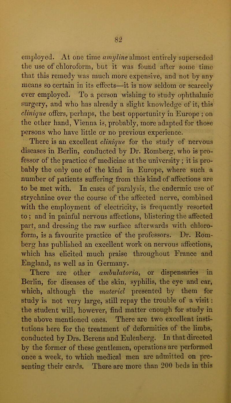 employed. At one time amyline d\mo&t entirely superseded the use of chloroform, but it was found after some time that this remedy was much more expensive, and not by any means so certain in its effects—it is now seldom or scarcely ever employed. To a person wishing to study ophthalmic surgery, and who has already a slight knowledge of it, this clinique offers, perhaps, the best opportunity in Europe ; on the other hand, Vienna is, probably, more adapted for those persons who have little or no previous experience. There, is an excellent clinique for the study of nervous diseases in Berlin, conducted by Dr. Romberg, who is pro- fessor of the practice of medicine at the university; it is pro- bably the only one of the kind in Europe, where such a number of patients suffering from this kind of affections are to be met with. In cases of paralysis, the endermic use of strychnine over the course of the affected nerve, combined with the employment of electricity, is frequently resorted to; and in painful nervous affections, blistering the affected part, and dressing the raw surface afterwards with chloro- form, is a favourite practice of the professors. Dr. Rom- berg has published an excellent work on nervous affections, which has elicited much praise throughout France and England, as well as in Germany. There are other ambulatoria^ or dispensaries in Berlin, for diseases of the skin, syphilis, the eye and ear, which, although the materiel presented by them for study is not very large, still repay the trouble of a visit: the student will, however, find matter enough for study in the above mentioned ones. There are two excellent insti- tutions here for the treatment of deformities of the limbs, conducted by Drs. Berens and Eulenberg. In that directed by the former of these gentlemen, operations are performed once a week, to which medical men are admitted on pre- senting their cards. There arc more than 200 beds in this
