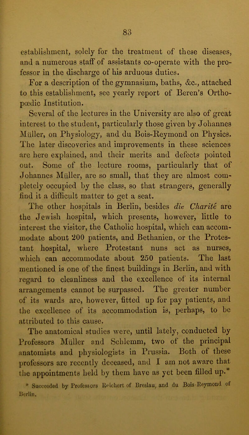 establishment, solely for the treatment of these diseases, and a numerous staff of assistants co-operate with the pro- fessor in the discharge of his arduous duties. For a description of the gymnasium, baths, &c., attached to this establishment, see yearly report of Beren’s Ortho- poedic Institution. Several of the lectures in the University are also of great interest to the student, particularly those given by Johannes Miiller, on Physiology, and du Bois-Reymond on Physics. The later discoveries and improvements in these sciences are here explained, and their merits and defects pointed out. Some of the lecture rooms, particularly that of Johannes Muller, are so small, that they are almost com- pletely occupied by the class, so that strangers, generally find it a difficult matter to get a seat. The other hospitals in Berlin, besides die Charite are the Jewish hospital, which presents, however, little to interest the visitor, the Catholic hospital, which can accom- modate about ‘200 patients, and Bethanien, or the Protes- tant hospital, where Protestant nuns act as nurses, which can accommodate about 250 patients. The last mentioned is one of the finest buildings in Berlin, and with regard to cleanliness and the excellence of its internal arrangements cannot be surpassed. The greater number of its wards are, however, fitted up for pay patients, and the excellence of its accommodation is, perhaps, to be attributed to this cause. The anatomical studies were, until lately, conducted by Professors Muller and Schlemm, two of the principal anatomists and physiologists in Prussia. Both of these professors are recently deceased, and I am not aware that the appointments held by them have as yet been filled up.^ * Succeeded by Profesaors ll<'iclicrt of Breslau, and du Bois-Reymond of Berlin.