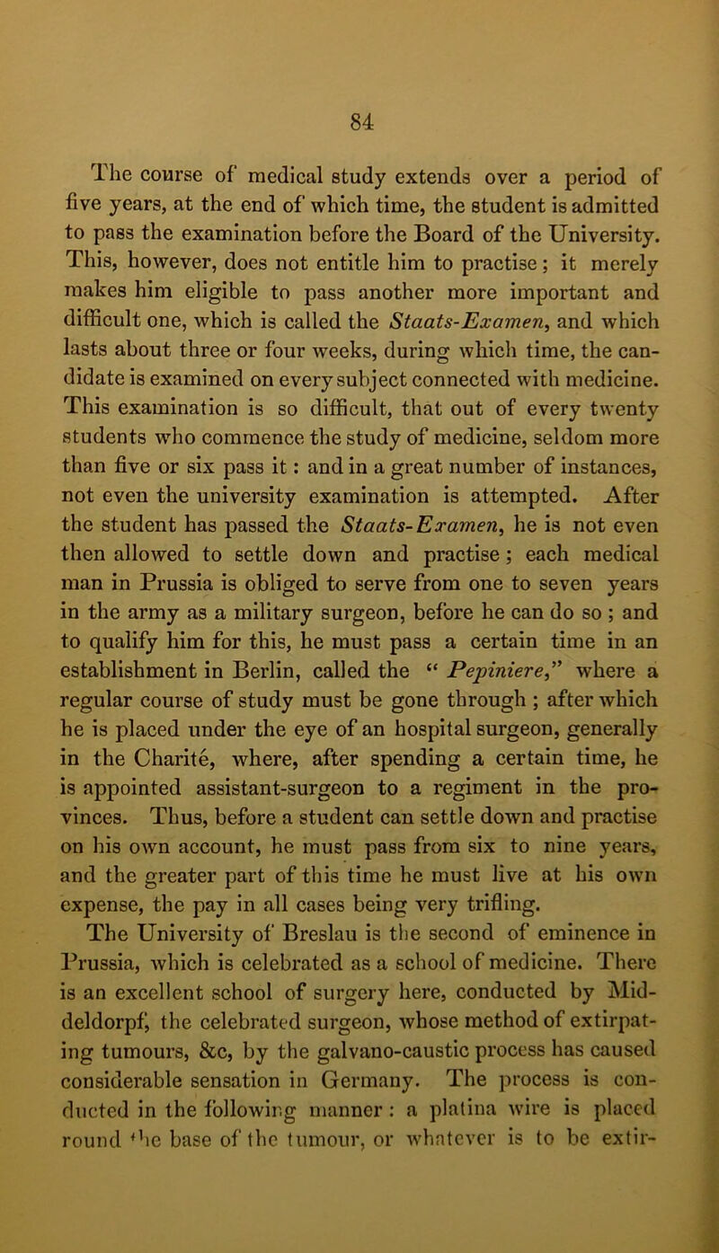 The course of medical study extends over a period of five years, at the end of which time, the student is admitted to pass the examination before the Board of the University. This, however, does not entitle him to practise; it merely makes him eligible to pass another more important and difficult one, which is called the Staats-Examen, and which lasts about three or four weeks, during which time, the can- didate is examined on every subject connected with medicine. This examination is so difficult, that out of every twenty students who commence the study of medicine, seldom more than five or six pass it: and in a great number of instances, not even the university examination is attempted. After the student has passed the Staats-Examen, he is not even then allowed to settle down and practise; each medical man in Prussia is obliged to serve from one to seven years in the army as a military surgeon, before he can do so ; and to qualify him for this, he must pass a certain time in an establishment in Berlin, called the “ Pepiniere,'' where a regular course of study must be gone through ; after which he is placed under the eye of an hospital surgeon, generally in the Charite, where, after spending a certain time, he is appointed assistant-surgeon to a regiment in the pro- vinces. Thus, before a student can settle down and practise on his own account, he must pass from six to nine years, and the greater part of this time he must live at his own expense, the pay in all cases being very trifling. The University of Breslau is tlie second of eminence in Prussia, which is celebrated as a school of medicine. There is an excellent school of surgery here, conducted by Mid- deldorpfi the celebrated surgeon, whose method of extirpat- ing tumours, &c, by the galvano-caustic process has caused considerable sensation in Germany. The process is con- ducted in the fbllowir.g manner: a platina wire is placed round *he base of the tumour, or whatever is to be extir-