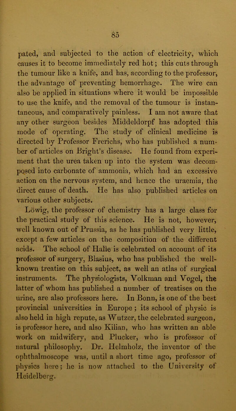 r pated, and subjected to the action of electricity, which causes it to become immediately red hot; this cuts through the tumour like a knife, and has, according to the professor, the advantage of preventing hemorrhage. The wire can also be applied in situations where it would be impossible taneous, and comparatively painless. I am not aware that any other surgeon besides Middeldorpf has adopted this mode of operating. The study of clinical medicine is directed by Professor Frerichs, Avho has published a num- ber of articles on Bright’s disease. He found from experi- ment that the urea taken up into the system was decom- posed into carbonate of ammonia, which had an excessive action on the nervous system, and hence the uraemia, the direct cause of death. He has also published articles on various other subjects. Lowig, the professor of chemistry has a large class for the practical study of this science. He is not, however, well known out of Prussia, as he has published very little, except a few articles on the composition of the different acids. The school of Halle is celebrated on account of its professor of surgery, Blasius, who has published the well- known treatise on this subject, as well an atlas of surgical instruments. The physiologists, Volkman and Vogel, the latter of whom has published a number of treatises on the urine, are also professors here. In Bonn, is one of the best provincial universities in Europe ; its school of physic is also held in high repute, as Wutzer, the celebrated surgeon, is professor here, and also Kilian, who has written an able work on midwifery, and Plucker, who is professor of natural philosophy. Dr. Hclmholz, the inventor of the ophthalmoscope was, until a short time ago, professor of physics here; he is now attached to the University of Heidelberg.