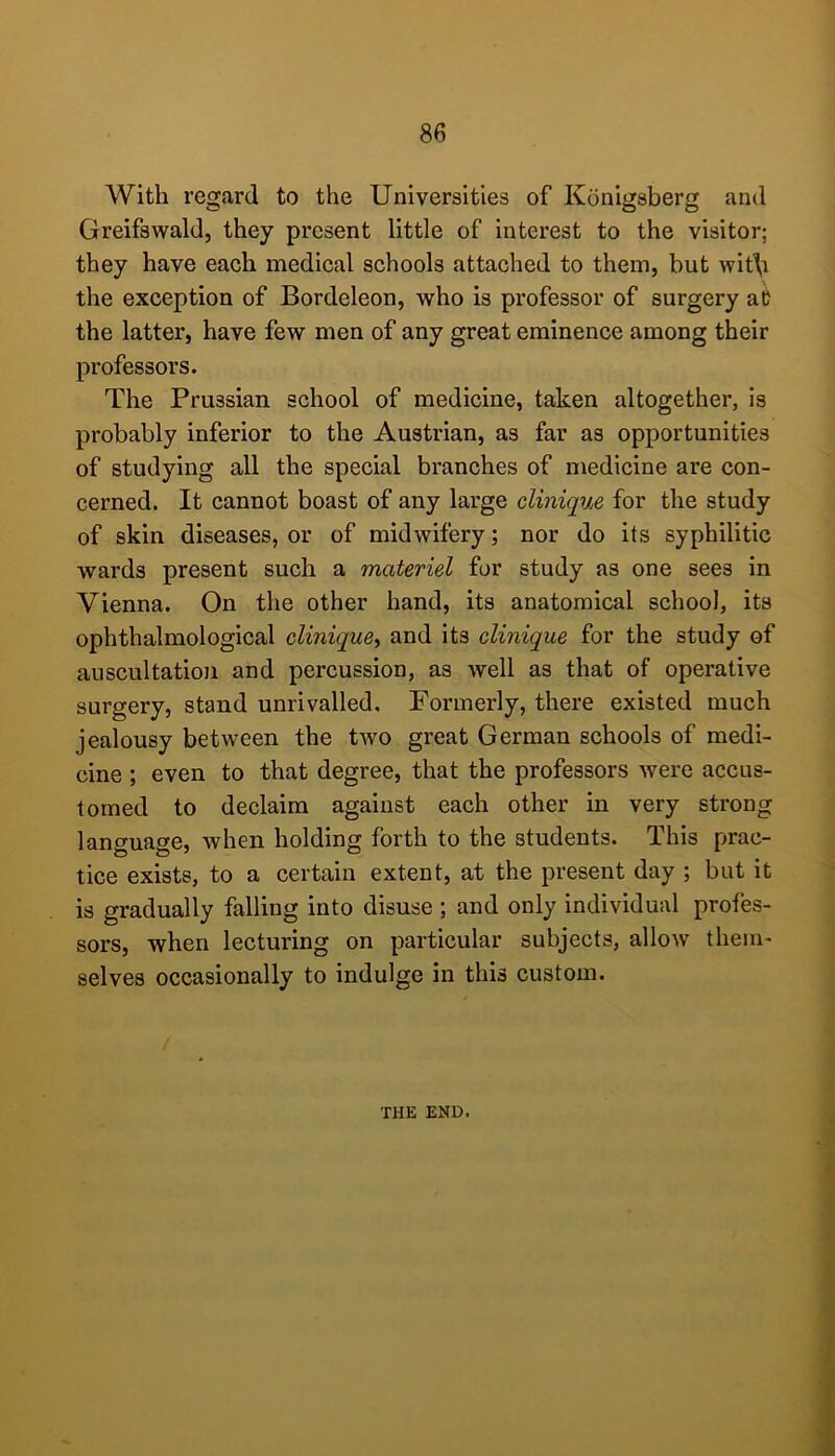 With regard to the Universities of Konigsberg and Greifswald, they present little of interest to the visitor; they have each medical schools attached to them, but wit\i the exception of Bordeleon, who is professor of surgery at the latter, have few men of any great eminence among their professors. The Prussian school of medicine, taken altogether, is probably inferior to the Austrian, as far as opportunities of studying all the special branches of medicine are con- cerned. It cannot boast of any large clinique for the study of skin diseases, or of midwifery; nor do its syphilitic wards present such a materiel for study as one sees in Vienna. On the other hand, its anatomical school, its ophthalmological clinique^ and its clinique for the study of auscultation and percussion, as well as that of operative surgery, stand unrivalled. Formerly, there existed much jealousy between the two great German schools of medi- cine ; even to that degree, that the professors were accus- tomed to declaim against each other in very strong language, when holding forth to the students. This prac- tice exists, to a certain extent, at the present day ; but it is gradually falling into disuse ; and only individual profes- sors, when lecturing on particular subjects, allow them' selves occasionally to indulge in this custom. THE END. A