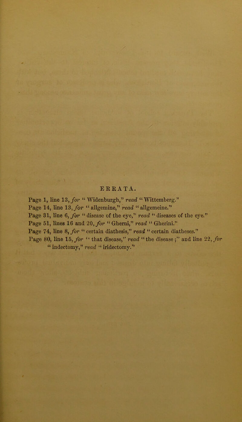 Page 1, line \Z,for “ Widenburgh,” read “ Wittemberg.” Page 14, line 13, ybr “ allgemine,” read “ allgemeine.” Page 31, line 6, for “ disease of the eye,” read “ diseases of the e)'e.” Page 51, lines 16 and 20,yb?* “ Gbemi,” read “ Gherini.” Page 74, line S,for “certain diathesis,” read “certain diatheses. Page 80, line 15, for “ that disease,” read “the disease and line 22, for “ indectomy,” read “ iridectomy.
