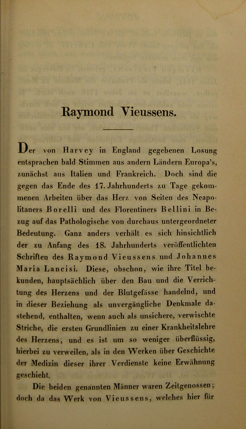 Raymond Yieussens. Der von Harvey in England gegebenen Losung entsprachen bald Stimmen aus andern Ländern Europa’s, zunächst aus Italien und Frankreich. Doch sind die gegen das Ende des 17. Jahrhunderts zu Tage gekom- menen Arbeiten über das Herz von Seiten des Neapo- litaners Borelli und des Florentiners Bellini in Be- zug auf das Pathologische von durchaus untergeordneter Bedeutung. Ganz anders verhält es sich hinsichtlich der zu Anfang des 18. Jahrhunderts veröffentlichten Schriften des Raymond Vieussens und Johannes Maria Lancisi. Diese, obschon, wie ihre Titel be- kunden, hauptsächlich über den Bau und die Verrich- tung des Herzens und der Blutgefässe handelnd, und in dieser Beziehung als unvergängliche Denkmale da- stehend, enthalten, wenn auch als unsichere, verwischte Striche, die ersten Grundlinien zu einer Krankheitslehre des Herzens, und es ist um so weniger überflüssig, hierbei zu verweilen, als in den Werken über Geschichte der Medizin dieser ihrer Verdienste keine Erwähnung geschieht. Die beiden genannten Männer waren Zeitgenossen; doch da das Werk von Vieussens, welches hier für