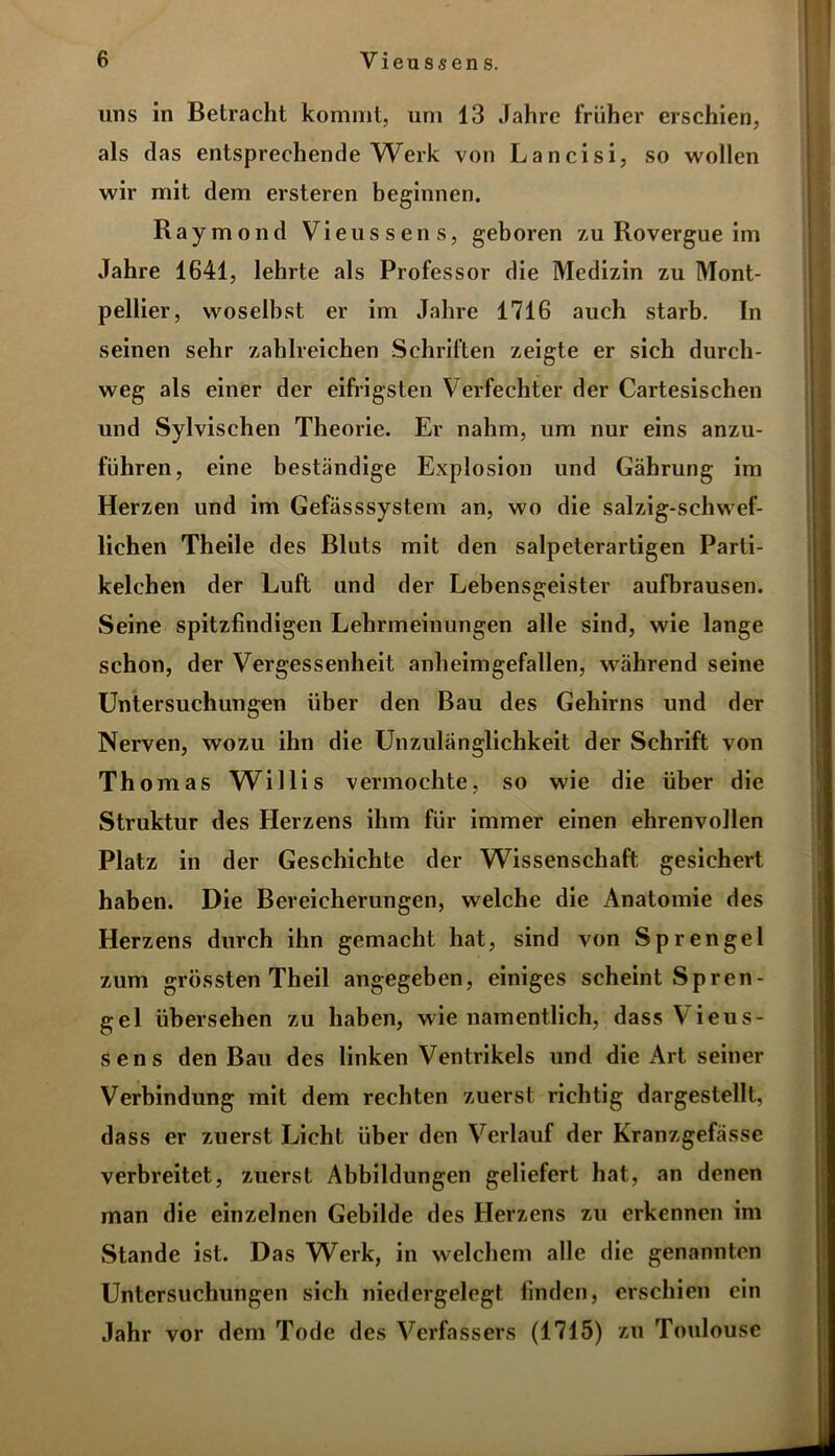 uns in Betracht kommt, um 13 Jahre früher erschien, als das entsprechende Werk von Lancisi, so wollen wir mit dem ersteren beginnen. Raymond Vieussens, geboren zu Rovergue im Jahre 1641, lehrte als Professor die Medizin zu Mont- pellier, woselbst er im Jahre 1716 auch starb. In seinen sehr zahlreichen Schriften zeigte er sich durch- weg als einer der eifrigsten Verfechter der Cartesischen und Sylvischen Theorie. Er nahm, um nur eins anzu- führen, eine beständige Explosion und Gährung im Herzen und im Gefässsystem an, wo die salzig-schwef- lichen Theile des Bluts mit den salpeterartigen Parti- kelchen der Luft und der Lebensgeister aufbrausen. Seine spitzfindigen Lehrmeinungen alle sind, wie lange schon, der Vergessenheit anheimgefallen, während seine Untersuchungen über den Bau des Gehirns und der Nerven, wozu ihn die Unzulänglichkeit der Schrift von Thomas Willis vermochte, so wie die über die Struktur des Herzens ihm für immer einen ehrenvollen Platz in der Geschichte der Wissenschaft gesichert haben. Die Bereicherungen, welche die Anatomie des Herzens durch ihn gemacht hat, sind von Sprengel zum grössten Theil angegeben, einiges scheint Spren- gel übersehen zu haben, wie namentlich, dass Vieus- sens den Bau des linken Ventrikels und die Art seiner Verbindung mit dem rechten zuerst richtig dargestellt, dass er zuerst Licht über den Verlauf der Kranzgefässe verbreitet, zuerst Abbildungen geliefert hat, an denen man die einzelnen Gebilde des Herzens zu erkennen im Stande ist. Das Werk, in welchem alle die genannten Untersuchungen sich niedergelegt finden, erschien ein Jahr vor dem Tode des Verfassers (1715) zu Toulouse