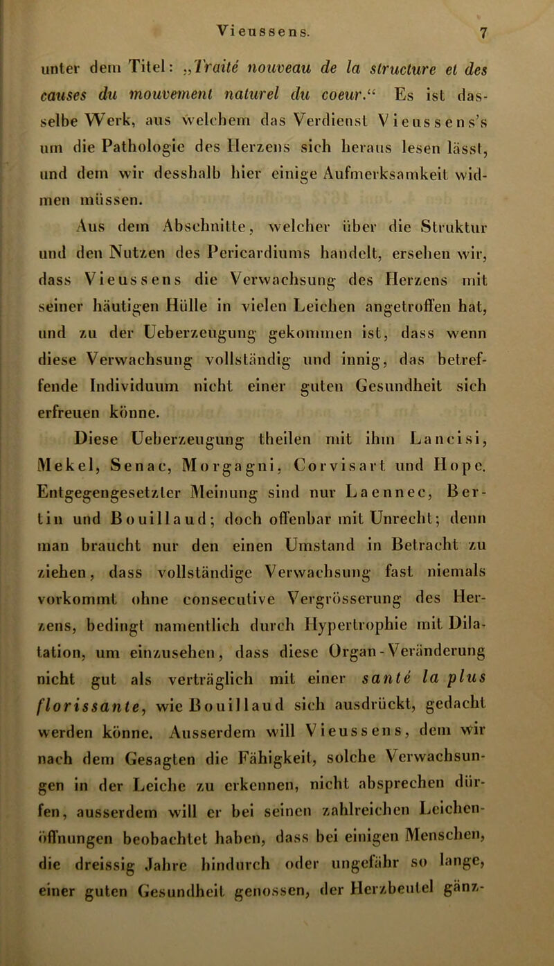 unter dem Titel: „Vraite nouveau de la structure et des causes du mouvement naturel du coeur.u Es ist das- selbe Werk, aus welchem das Verdienst Viens sens’s um die Pathologie des Herzens sich heraus lesen lässt, und dem wir desshalb hier einige Aufmerksamkeit wid- men müssen. Aus dem Abschnitte, welcher über die Struktur und den Nutzen des Pericardiums handelt, ersehen wir, dass Vieussens die Verwachsung des Herzens mit seiner häutigen Hülle in vielen Leichen angetroffen hat, und zu der Ueberzeugung gekommen ist, dass wenn diese Verwachsung vollständig und innig, das betref- fende Individuum nicht einer guten Gesundheit sich erfreuen könne. Diese Ueberzeugung theilen mit ihm Lancisi, Mekel, Senac, Morgagni, Corvisart und Hope. Entgegengesetzter Meinung sind nur Laennec, Ber- tin und Bouillaud; doch offenbar mit Unrecht; denn man braucht nur den einen Umstand in Betracht zu ziehen, dass vollständige Verwachsung fast niemals vorkommt ohne consecutive Vergrösserung des Her- zens, bedingt namentlich durch Hypertrophie mit Dila- tation, um einzusehen, dass diese Organ - Veränderung nicht gut als verträglich mit einer sante la plus florissante, wie Bouillaud sich ausdrückt, gedacht werden könne. Ausserdem will Vieussens, dem wir nach dem Gesagten die Fähigkeit, solche Verwachsun- gen in der Leiche zu erkennen, nicht absprechen dür- fen, ausserdem will er bei seinen zahlreichen Leichen- öffnungen beobachtet haben, dass bei einigen Menschen, die dreissig Jahre hindurch oder ungefähr so lange, einer guten Gesundheit genossen, der Herzbeutel gänz-