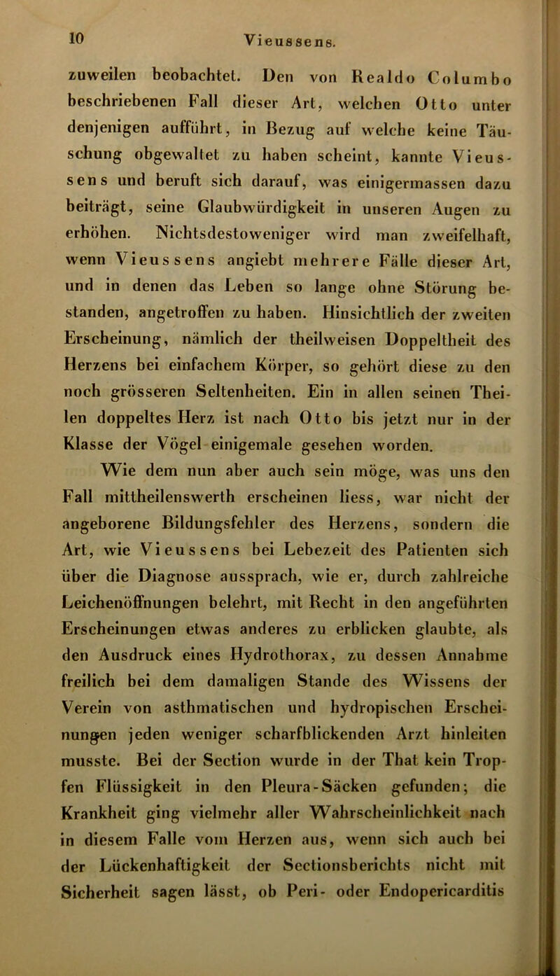 zuweilen beobachtet. Den von Realclo Columbo beschriebenen Fall dieser Art, welchen Otto unter denjenigen aufführt, in Bezug auf welche keine Täu- schung obgewaltet zu haben scheint, kannte Vieus- sens und beruft sich darauf, was einigerinassen dazu beiträgt, seine Glaubwürdigkeit in unseren Augen zu erhöhen. Nichtsdestoweniger wird man zweifelhaft, wenn Vieussens angiebt mehrere Fälle dieser Art, und in denen das Leben so lange ohne Störung be- standen, angetroffen zu haben. Hinsichtlich der zweiten Erscheinung, nämlich der theilweisen Doppeltheit des Herzens bei einfachem Körper, so gehört diese zu den noch grösseren Seltenheiten. Ein in allen seinen Thei- len doppeltes Herz ist nach Otto bis jetzt nur in der Klasse der Vögel einigemale gesehen worden. Wie dem nun aber auch sein möge, was uns den Fall mittheilenswerth erscheinen liess, war nicht der angeborene Bildungsfehler des Herzens, sondern die Art, wie Vieussens bei Lebezeit des Patienten sich über die Diagnose aussprach, wie er, durch zahlreiche Leichenöffnungen belehrt, mit Recht in den angeführten Erscheinungen etwas anderes zu erblicken glaubte, als den Ausdruck eines Hydrothorax, zu dessen Annahme freilich bei dem damaligen Stande des Wissens der Verein von asthmatischen und hydropischen Erschei- nungen jeden weniger scharfblickenden Arzt hinleiten musste. Bei der Section wurde in der That kein Trop- fen Flüssigkeit in den Pleura-Säcken gefunden; die Krankheit ging vielmehr aller Wahrscheinlichkeit nach in diesem Falle vom Herzen aus, wenn sich auch bei der Lückenhaftigkeit der Sectionsberichts nicht mit Sicherheit sagen lässt, ob Peri- oder Endopericarditis