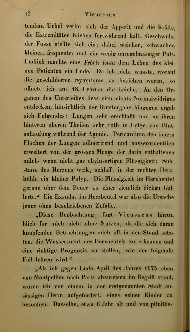 tendem Uebel verlor sich der Appetit und die Kräfte, die Extremitäten blieben fortwährend kalt, Geschwulst der Iüisse stellte sich ein; dabei weicher, schwacher, kleiner, frequenter und ein wenig unregelmässiger Puls. Endlich machte eine Febris lenta dem Leben des klei- nen Patienten ein Ende. Da ich nicht wusste, worauf die geschilderten Symptome zu beziehen waren, so öffnete ich am 18. Februar die Leiche. An den Or- ganen des Unterleibes Hess sich nichts Normalwidriges entdecken, hinsichtlich der Brustorgane hingegen ergab sich Folgendes: Lungen sehr erschlafft und an ihren hinteren oberen Theilen sehr roth in Folge von Blut- anhäufung während der Agonie. Pericardium den innern Flächen der Lungen adhaerirend und ausserordentlich erweitert von der grossen Menge der darin enthaltenen milch- wenn nicht gar chylusartigen Flüssigkeit; Sub- stanz des Herzens welk, schlaff; in der rechten Herz- höhle ein kleiner Polyp. Die Flüssigkeit im Herzbeutel gerann über dem Feuer zu einer ziemlich dicken Gal- lerte.“ Ein Exsudat im Herzbeutel war also die Ursache jener oben beschriebenen Zufälle. „Diese Beobachtung, fügt Vieussens hinzu, blieb für mich nicht ohne Nutzen, da die sich daran knüpfenden Betrachtungen mich oft in den Stand setz- ten, die Wassersucht des Herzbeutels zu erkennen und eine richtige Prognosis zu stellen, wie der folgende Fall lehren wird.“ „Als ich gegen Ende April des Jahres 1675 eben von Montpellier nach Paris abzureisen im Begriff stand, wurde ich von einem in der erstgenannten Stadt an- sässigen Herrn aufgefordert, eines seiner Kinder zu besuchen. Dasselbe, etwa 6 Jahr alt und von pituitös-