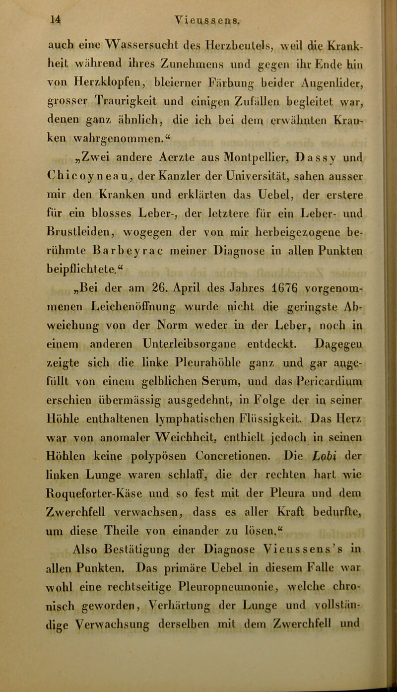 auch eine Wassersucht des Herzbeutels, weil die Krank- heit während ihres Zunchmens und gegen ihr Ende hin von Herzklopfen, bleierner Färbung beider Augenlider, grosser Traurigkeit und einigen Zufällen begleitet war, denen ganz ähnlich, die ich bei dem erwähnten Kran- ken wahrgenommen.“ „Zwei andere Aerzte aus Montpellier, Dassy und Chicoyne au, der Kanzler der Universität, sahen ausser mir den Kranken und erklärten das Uebel, der erstere für ein blosses Leber-, der letztere für ein Leber- und Brustleiden, wogegen der von mir herbeigezogene be- rühmte Barbeyrac meiner Diagnose in allen Punkten beipflichtete.“ „Bei der am 26. April des Jahres 1676 vorgenom- menen Leichenöffnung wurde nicht die geringste Ab- weichung von der Norm w'eder in der Leber, noch in einem anderen Unterleibsorgane entdeckt. Dagegen zeigte sich die linke Pleurahöhle ganz und gar ange- füllt von einem gelblichen Serum, und das Pericardium erschien übermässig ausgedehnt, in Folge der in seiner Höhle enthaltenen lymphatischen Flüssigkeit. Das Herz war von anomaler Weichheit, enthielt jedoch in seinen Höhlen keine polypösen Concretionen. Die Lobi der linken Lunge waren schlaff, die der rechten hart wie Roqueforter-Käse und so fest mit der Pleura und dem Zwerchfell verwachsen, dass es aller Kraft bedurfte, um diese Theile von einander zu lösen.“ Also Bestätigung der Diagnose Vieuss ens s in allen Punkten. Das primäre Uebel in diesem Falle war wohl eine rechtseitige Pleuropneumonie, welche chro- nisch geworden, Verhärtung der Lunge und vollstän- dige Verwachsung derselben mit dem Zwerchfell und