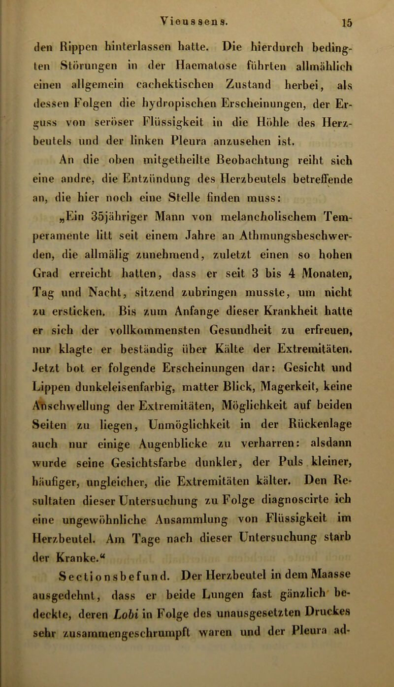 den Rippen hinterlassen hatte. Die hierdurch beding- ten Störungen in der Haematose führten allmählich einen allgemein cachektischen Zustand herbei, als dessen Folgen die hydropischen Erscheinungen, der Er- guss von seröser Flüssigkeit in die Höhle des Herz- beutels und der linken Pleura anzusehen ist. An die oben mitgetheilte Beobachtung reiht sich eine andre, die Entzündung des Herzbeutels betreffende an, die hier noch eine Stelle finden muss: „Ein 35jähriger Mann von melancholischem Tem- peramente litt seit einem Jahre an Athmungsbeschwer- den, die allmälig zunehmend, zuletzt einen so hohen Grad erreicht hatten, dass er seit 3 bis 4 Monaten, Tag und Nacht, sitzend zubringen musste, um nicht zu ersticken. Bis zum Anfänge dieser Krankheit hatte er sich der vollkommensten Gesundheit zu erfreuen, nur klagte er beständig über Kälte der Extremitäten. Jetzt bot er folgende Erscheinungen dar: Gesicht und Lippen dunkeleisenfarbig, matter Blick, Magerkeit, keine Anschwellung der Extremitäten, Möglichkeit auf beiden Seiten zu liegen, Unmöglichkeit in der Rückenlage auch nur einige Augenblicke zu verharren: alsdann wurde seine Gesichtsfarbe dunkler, der Puls kleiner, häufiger, ungleicher, die Extremitäten kälter. Den Re- sultaten dieser Untersuchung zu Folge diagnoscirte ich eine ungewöhnliche Ansammlung von Flüssigkeit im Herzbeutel. Am Tage nach dieser Untersuchung starb der Kranke.“ Sectionsbefund. Der Herzbeutel in dem Maasse ausgedehnt, dass er beide Lungen fast gänzlich be- deckte, deren Lobi in Folge des unausgesetzten Druckes sehr zusammengeschrumpft waren und der Pleura ad-