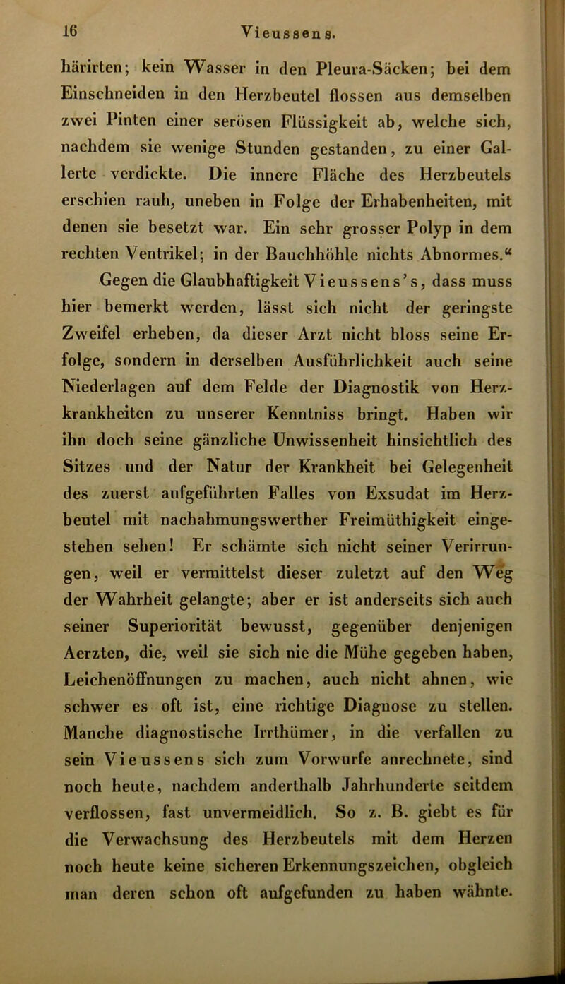 härirten; kein Wasser in den Pleura-Säcken; bei dem Einselineiden in den Herzbeutel flössen aus demselben zwei Pinten einer serösen Flüssigkeit ab, welche sich, nachdem sie wenige Stunden gestanden, zu einer Gal- lerte verdickte. Die innere Fläche des Herzbeutels erschien rauh, uneben in Folge der Erhabenheiten, mit denen sie besetzt war. Ein sehr grosser Polyp in dem rechten Ventrikel; in der Bauchhöhle nichts Abnormes.“ Gegen die Glaubhaftigkeit Vieussens’s, dass muss hier bemerkt werden, lässt sich nicht der geringste Zweifel erheben, da dieser Arzt nicht bloss seine Er- folge, sondern in derselben Ausführlichkeit auch seine Niederlagen auf dem Felde der Diagnostik von Herz- krankheiten zu unserer Kenntniss bringt. Haben wir ihn doch seine gänzliche Unwissenheit hinsichtlich des Sitzes und der Natur der Krankheit bei Gelegenheit des zuerst aufgeführten Falles von Exsudat im Herz- beutel mit nachahmungswerther Freimüthigkeit einge- stehen sehen! Er schämte sich nicht seiner Verirrun- gen, weil er vermittelst dieser zuletzt auf den Weg der Wahrheit gelangte; aber er ist anderseits sich auch seiner Superiorität bewusst, gegenüber denjenigen Aerzten, die, weil sie sich nie die Mühe gegeben haben, Leichenöffnungen zu machen, auch nicht ahnen, wie schwer es oft ist, eine richtige Diagnose zu stellen. Manche diagnostische Irrthümer, in die verfallen zu sein Vieussen s sich zum Vorwurfe anrechnete, sind noch heute, nachdem anderthalb Jahrhunderte seitdem verflossen, fast unvermeidlich. So z. B. giebt es für die Verwachsung des Herzbeutels mit dem Herzen noch heute keine sicheren Erkennungszeichen, obgleich man deren schon oft aufgefunden zu haben wähnte.
