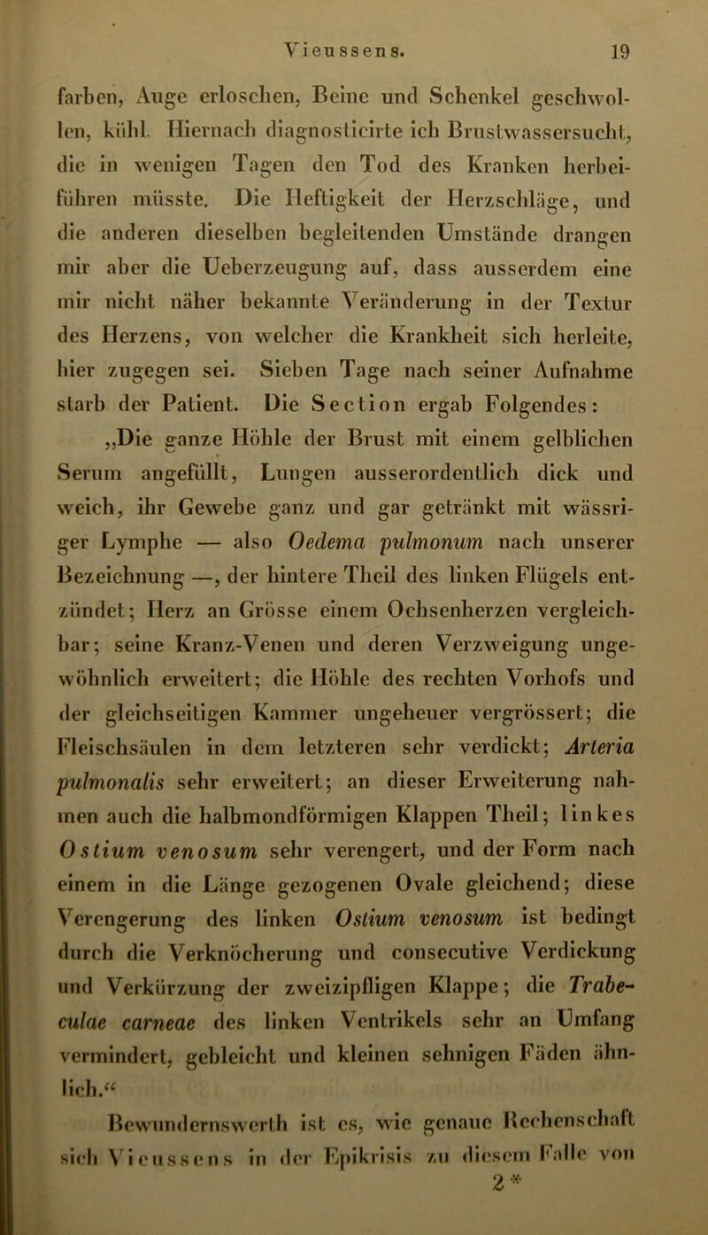 färben, Auge erloschen, Beine und Schenkel geschwol- len, kühl. Hiernach diagnosticirte ich Brustwassersucht, die in wenigen Tagen den Tod des Kranken herbei- führen müsste. Die Heftigkeit der Herzschläge, und die anderen dieselben begleitenden Umstände drangen mir aber die Ueberzeugung auf, dass ausserdem eine mir nicht näher bekannte Veränderung in der Textur des Herzens, von welcher die Krankheit sich herleite, liier zugegen sei. Sieben Tage nach seiner Aufnahme starb der Patient. Die Section ergab Folgendes: „Die ganze Höhle der Brust mit einem gelblichen Serum angefüllt, Lungen ausserordentlich dick und weich, ihr Gewebe ganz und gar getränkt mit wässri- ger Lymphe — also Oedema pulmonum nach unserer Bezeichnung —, der hintere Tlieil des linken Flügels ent- zündet; Herz an Grösse einem Ochsenherzen vergleich- bar; seine Kranz-Venen und deren Verzweigung unge- wöhnlich erweitert; die Höhle des rechten Vorhofs und der gleichseitigen Kammer ungeheuer vergrössert; die Fleischsäulen in dem letzteren sehr verdickt; Arleria pulmonalis sehr erweitert; an dieser Erweiterung nah- men auch die halbmondförmigen Klappen Tlieil; linkes Ostium venosum sehr verengert, und der Form nach einem in die Länge gezogenen Ovale gleichend; diese Verengerung des linken Ostium venosum ist bedingt durch die Verknöcherung und consecutive Verdickung und Verkürzung der zweizipfligen Klappe; die Trabe- culae carneae des linken Ventrikels sehr an Umfang vermindert, gebleicht und kleinen sehnigen Fäden ähn- lich.« Bewundernswerth ist cs, wie genaue Rechenschaft sich Vi <*usse ns in der Epikrisis zu diesem Falle von 2*