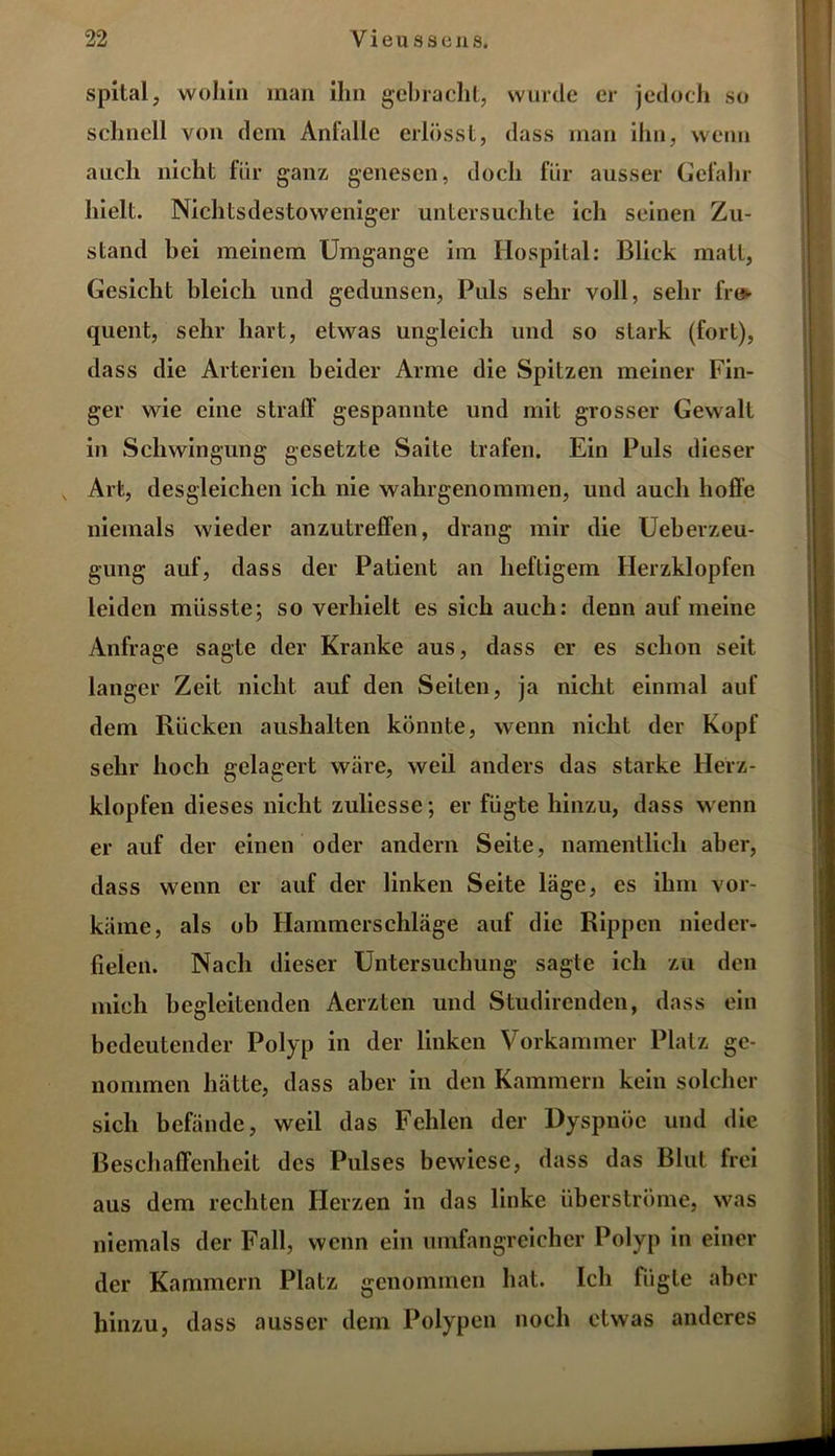 spital, wohin man ihn gebracht, wurde er jedoch so schnell von dein Anfalle erlösst, dass man ihn, wenn auch nicht für ganz genesen, doch für ausser Gefahr hielt. Nichtsdestoweniger untersuchte ich seinen Zu- stand hei meinem Umgänge im Hospital: Blick matt, Gesicht bleich und gedunsen, Puls sehr voll, sehr fre- quent, sehr hart, etwas ungleich und so stark (fort), dass die Arterien beider Arme die Spitzen meiner Fin- ger wie eine straff gespannte und mit grosser Gewalt in Schwingung gesetzte Saite trafen. Ein Puls dieser v Art, desgleichen ich nie wahrgenommen, und auch hoffe niemals wieder anzutreffen, drang mir die Ueberzeu- gung auf, dass der Patient an heftigem Herzklopfen leiden müsste; so verhielt es sich auch: denn auf meine Anfrage sagte der Kranke aus, dass er es schon seit langer Zeit nicht auf den Seiten, ja nicht einmal auf dem Rücken aushalten könnte, wenn nicht der Kopf sehr hoch gelagert wäre, weil anders das starke Herz- klopfen dieses nicht zulicsse; er fügte hinzu, dass wenn er auf der einen oder andern Seite, namentlich aber, dass wenn er auf der linken Seite läge, es ihm vor- käme, als ob Hammerschläge auf die Rippen nieder- fielen. Nach dieser Untersuchung sagte ich zu den mich begleitenden Aerzten und Studirenden, dass ein bedeutender Polyp in der linken Vorkammer Platz ge- nommen hätte, dass aber in den Kammern kein solcher sich befände, weil das Fehlen der Dyspnoe und die Beschaffenheit des Pulses bewiese, dass das Blut frei aus dem rechten Herzen in das linke überströme, was niemals der Fall, wenn ein umfangreicher Polyp in einer der Kammern Platz genommen hat. Ich fügte aber hinzu, dass ausser dem Polypen noch etwas anderes