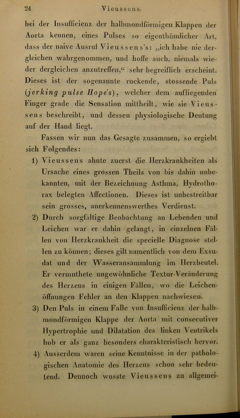 bei der Insufficienz der halbmondförmigen Klappen der Aorta kennen, eines Pulses so eigenthümlicher Art, dass der naive Ausruf Vieussens’s: „ich habe nie der- gleichen wahrgenommen, und hoffe auch, niemals wie- der dergleichen anzutreffen,“ sehr begreiflich erscheint. Dieses ist der sogenannte ruckende, stossende Puls (jerking pulse Hopes), welcher dem aufliegenden Finger grade die Sensation mittheilt, wie sie Vieus- sens beschreibt, und dessen physiologische Deutung auf der Hand liegt. Fassen wir nun das Gesagte zusammen, so ergiebt sich Folgendes: 1) Vieussens ahnte zuerst die Herzkrankheiten als Ursache eines grossen Theils von bis dahin unbe- kannten, mit der Bezeichnung Asthma, Hydrotho- rax belegten Affectionen. Dieses ist unbestreitbar sein grosses, anerkennenswerthes Verdienst. 2) Durch sorgfältige Beobachtung an Lebenden und Leichen war er dahin gelangt, in einzelnen Fäl- len von Herzkrankheit die specielle Diagnose stel- len zu können; dieses gilt namentlich von dem Exsu- dat und der Wasseransammlung im Herzbeutel. Er vermuthete ungewöhnliche Textur-Veränderung des Herzens in einigen Fällen, wo die Leichen- öffnungen Fehler an den Klappen nachwiesen. 3) Den Puls in einem Falle von Insufficienz der halb- mondförmigen Klappe der Aorta mit consecutiver Hypertrophie und Dilatation des linken Ventrikels hob er als ganz besonders charakteristisch hervor. 4) Ausserdem waren seine Kenntnisse in der patholo- gischen Anatomie des Herzens schon sehr bedeu- tend. Dennoch wusste Vieussens zu allgcmci-