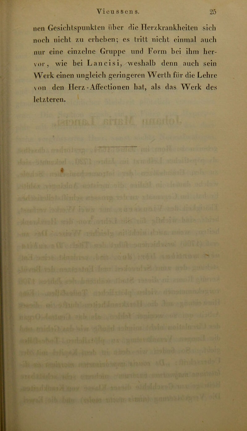 neu Gesichtspunkten über rlie Herzkrankheiten sich noch nicht zu erheben; es tritt nicht einmal auch nur eine einzelne Gruppe und Form bei ihm her- vor, wie bei Lancisi, weshalb denn auch sein Werk einen ungleich geringeren Werth für die Lehre von den Herz - Affectionen hat, als das Werk des letzteren.