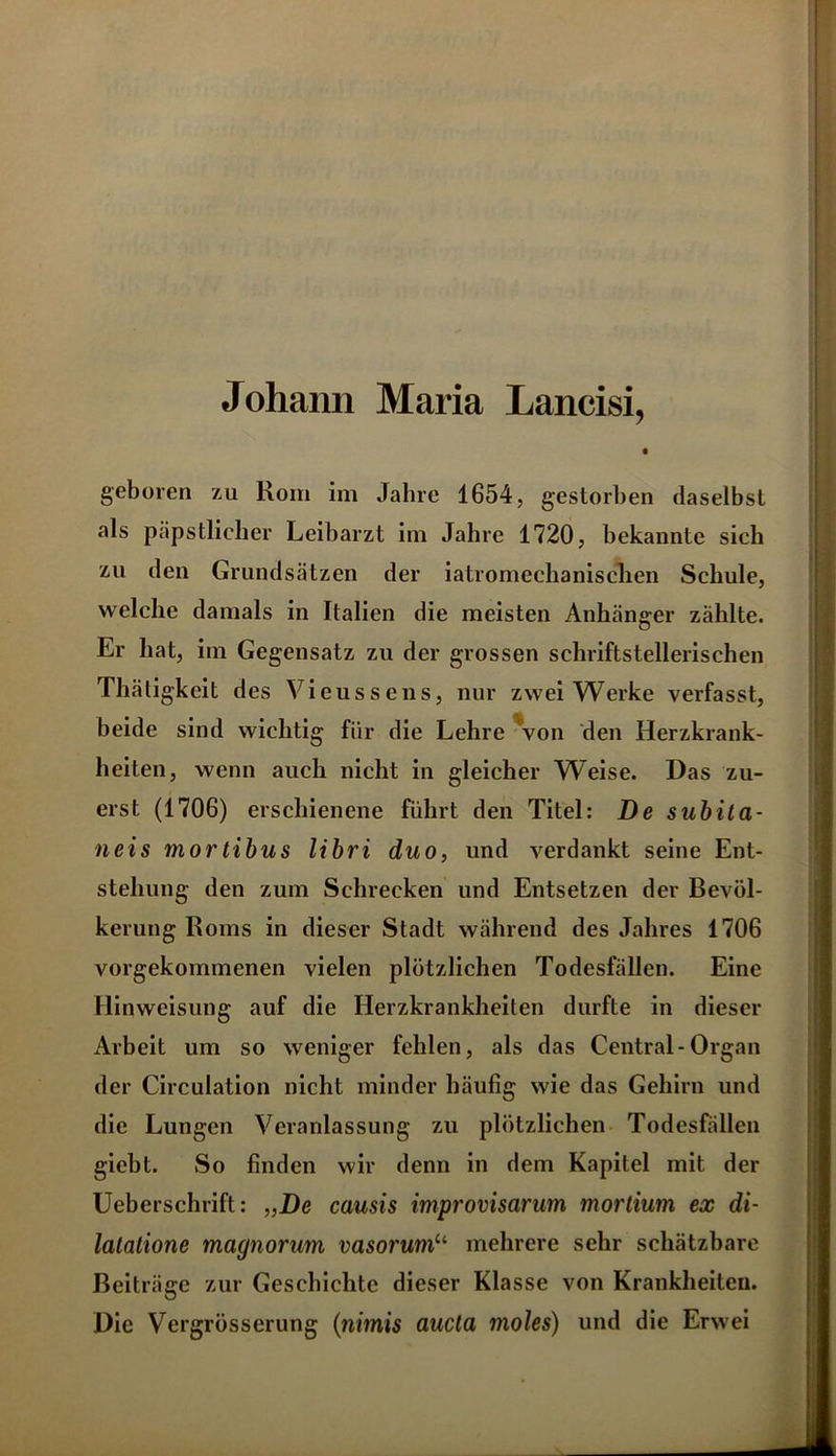 Johann Maria Lancisi, 0 geboren zu Rom im Jahre 1654, gestorben daselbst als päpstlicher Leibarzt im Jahre 1720, bekannte sich zu den Grundsätzen der iatromechanisclien Schule, welche damals in Italien die meisten Anhänger zählte. Er hat, im Gegensatz zu der grossen schriftstellerischen Thätigkeit des Vieussens, nur zwei Werke verfasst, beide sind wichtig für die Lehre Von den Herzkrank- heiten, wenn auch nicht in gleicher Weise. Das zu- erst (1706) erschienene führt den Titel: De subila- neis mortibus libri duo, und verdankt seine Ent- stehung den zum Schrecken und Entsetzen der Bevöl- kerung Roms in dieser Stadt während des Jahres 1706 vorgekommenen vielen plötzlichen Todesfällen. Eine Hinweisung auf die Herzkrankheiten durfte in dieser Arbeit um so weniger fehlen, als das Central-Organ der Circulation nicht minder häufig wie das Gehirn und die Lungen Veranlassung zu plötzlichen Todesfällen giebt. So finden wir denn in dem Kapitel mit der Ueberschrift: „De causis improvisarum mortium ex di- latatione magnorum vasorum“ mehrere sehr schätzbare Beiträge zur Geschichte dieser Klasse von Krankheiten. Die Vergrösserung (nimis aucta moles) und die Erwei