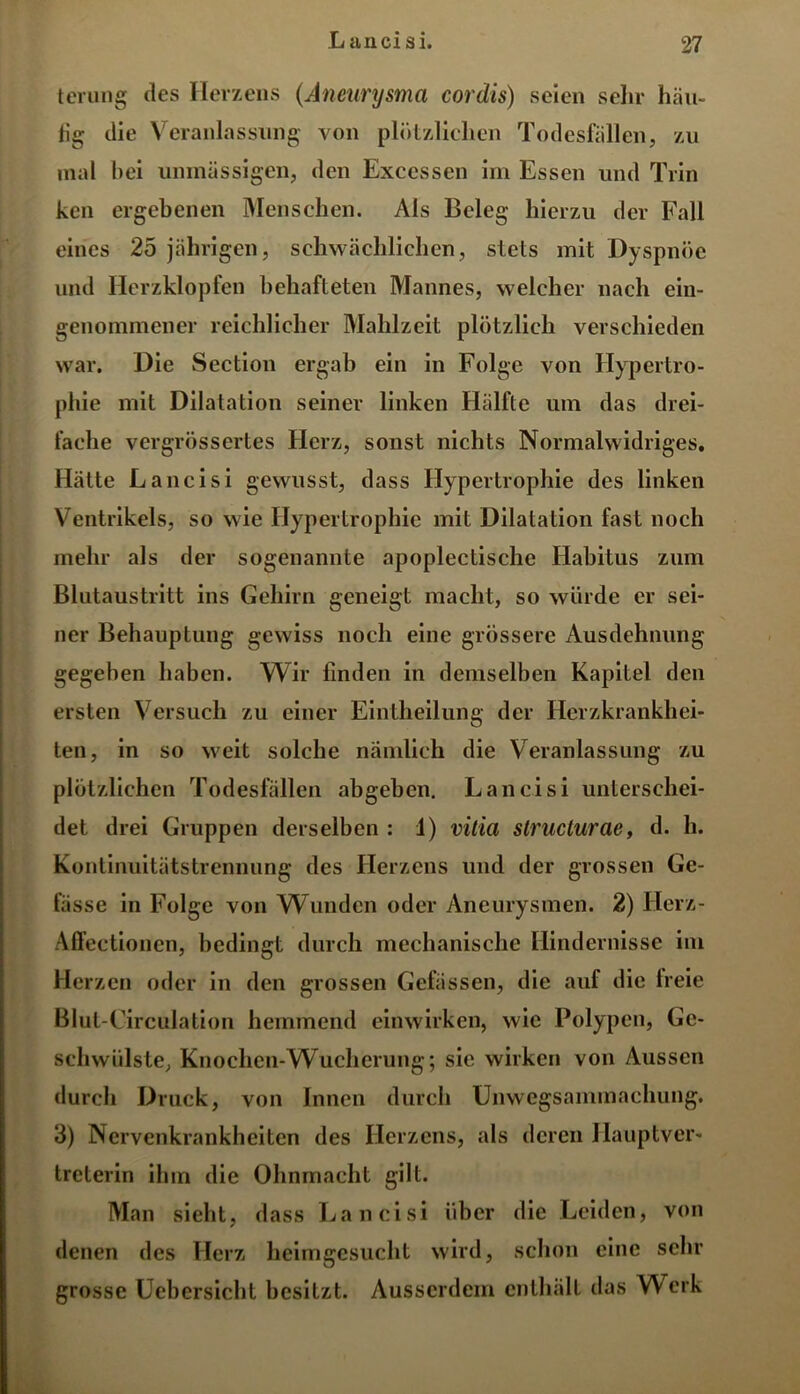 terung des Herzens (Aneurysma cordis) seien sehr häu- tig die Veranlassung von plötzlichen Todesfällen, zu mal bei unmässigen, den Excessen im Essen und Trin ken ergebenen Menschen. Als Beleg hierzu der Fall eines 25 jährigen, schwächlichen, stets mit Dyspnoe und Herzklopfen behafteten Mannes, welcher nach ein- genommener reichlicher Mahlzeit plötzlich verschieden war. Die Section ergab ein in Folge von Hypertro- phie mit Dilatation seiner linken Hüllte um das drei- fache vergrössertes Herz, sonst nichts Normalwidriges. Hatte Lancisi gewusst, dass Hypertrophie des linken Ventrikels, so wie Hypertrophie mit Dilatation fast noch mehr als der sogenannte apoplectische Habitus zum Blutaustritt ins Gehirn geneigt macht, so würde er sei- ner Behauptung gewiss noch eine grössere Ausdehnung gegeben haben. Wir finden in demselben Kapitel den ersten Versuch zu einer Eintheilung der Herzkrankhei- ten, in so weit solche nämlich die Veranlassung zu plötzlichen Todesfällen abgeben. Lancisi unterschei- det drei Gruppen derselben : 1) vitia struclurae, d. h. Kontinuitätstrennung des Herzens und der grossen Ge- lasse in Folge von Wunden oder Aneurysmen. 2) Herz- Affectionen, bedingt durch mechanische Hindernisse im Herzen oder in den grossen Gelassen, die auf die lreie Blut-Circulation hemmend einwirken, wie Polypen, Ge- schwülste, Knochen-Wucherung; sie wirken von Aussen durch Druck, von Innen durch Unwegsanunachung. 3) Nervenkrankheiten des Herzens, als deren Hauptver- treterin ihm die Ohnmacht gilt. Man sieht, dass Lancisi über die Leiden, von denen des Herz heimgesucht wird, schon eine sehr grosse Uebersicht besitzt. Ausserdem enthält das Werk