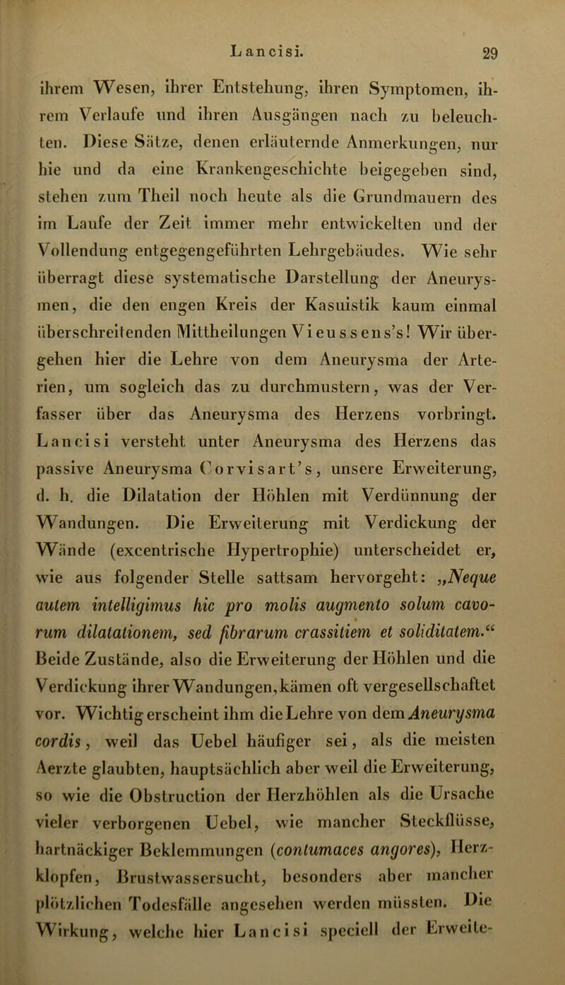 ihrem Wesen, ihrer Entstehung, ihren Symptomen, ih- rem Verlaufe und ihren Ausgängen nach zu beleuch- ten. Diese Sätze, denen erläuternde Anmerkungen, nur hie und da eine Krankengeschichte beigegeben sind, stehen zum Theil noch heute als die Grundmauern des im Laufe der Zeit immer mehr entwickelten und der Vollendung entgegengeführten Lehrgebäudes. Wie sehr überragt diese systematische Darstellung der Aneurys- men, die den engen Kreis der Kasuistik kaum einmal überschreitenden Mittheilungen Vi eu s s ens’s! Wir über- gehen hier die Lehre von dem Aneurysma der Arte- rien, um sogleich das zu durchmustern, was der Ver- fasser über das Aneurysma des Herzens vorbringt. L an cisi versteht unter Aneurysma des Herzens das passive Aneurysma Corvisart’s, unsere Erweiterung, d. h. die Dilatation der Hohlen mit Verdünnung der Wandungen. Die Erweiterung mit Verdickung der Wände (excentrische Hypertrophie) unterscheidet er, wie aus folgender Stelle sattsam hervorgeht: „Neque aulem inteUigimus hie pro molis augmento solurn cavo- rum dilatationem, sed fibrarum crassitiem et soliditatem.(i Beide Zustände, also die Erweiterung der Höhlen und die Verdickung ihrer Wandungen, kämen oft vergesellschaftet vor. Wichtigerscheint ihm die Lehre von dem Aneurysma cordis, weil das Uebel häufiger sei, als die meisten Aerzte glaubten, hauptsächlich aber weil die Erweiterung, so wie die Obstruction der Herzhöhlen als die Ursache vieler verborgenen Uebel, wie mancher Steckflüsse, hartnäckiger Beklemmungen (contumaces angores), Herz- klopfen, Brustwassersucht, besonders aber mancher plötzlichen Todesfälle angesehen werden müssten. Die Wirkung, welche hier Lancisi speciell der Erweite-