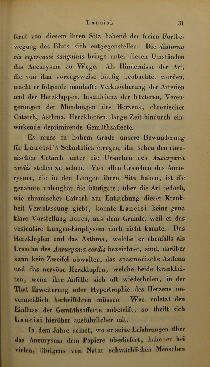 fernt von diesem ihren Sitz habend der freien Fortbe- wegung des Bluts sich entgegenstellen. Die diulurna vis repercussi sanguinis bringe unter diesen Umständen das Aneurysma zu Wege. Als Hindernisse der Art, die von ihm vorzugsweise häufig beobachtet worden, macht er folgende namhaft: Verknöcherung der Arterien und der Herzklappen, Insufficienz der letzteren, Veren- gerungen der Mündungen des Herzens, chronischer Catarrh, Asthma, Herzklopfen, lange Zeit hindurch ein- wirkende deprimirende Gemüthsaffecte. Es muss in hohem Grade unsere Bewunderung für Lancisi’s Scharfblick erregen, ihn schon den chro- nischen Catarrh unter die Ursachen des Aneurysma cordis stellen zu sehen. Von allen Ursachen des Aneu- rysma, die in den Lungen ihren Sitz haben, ist die genannte unleugbar die häufigste ; über die Art jedoch, wie chronischer Catarrh zur Entstehung dieser Krank- heit Veranlassung giebt, konnte Lancisi keine ganz klare Vorstellung haben, aus dem Grunde, weil er das vesiculäre Lungen-Emphysem noch nicht kannte. Das Herzklopfen und das Asthma, welche er ebenfalls als Ursache des Aneurysma cordis bezeichnet, sind, darüber kann kein Zweifel obwalten, das spasmodische Asthma und das nervöse Herzklopfen, welche beide Krankhei- ten, wenn ihre Anfälle sich oft wiederholen, in der That Erweiterung oder Hypertrophie des Herzens un- vermeidlich herbeiführen müssen. Was zuletzt den Einfluss der Gemüthsaffecte anbetrifft, so theilt sich Lancisi hierüber ausführlicher mit. In dem Jahre seihst, wo er seine Erfahrungen über das Aneurysma dem Papiere überliefert, habe er bei vielen, übrigens von Natur schwächlichen Menschen