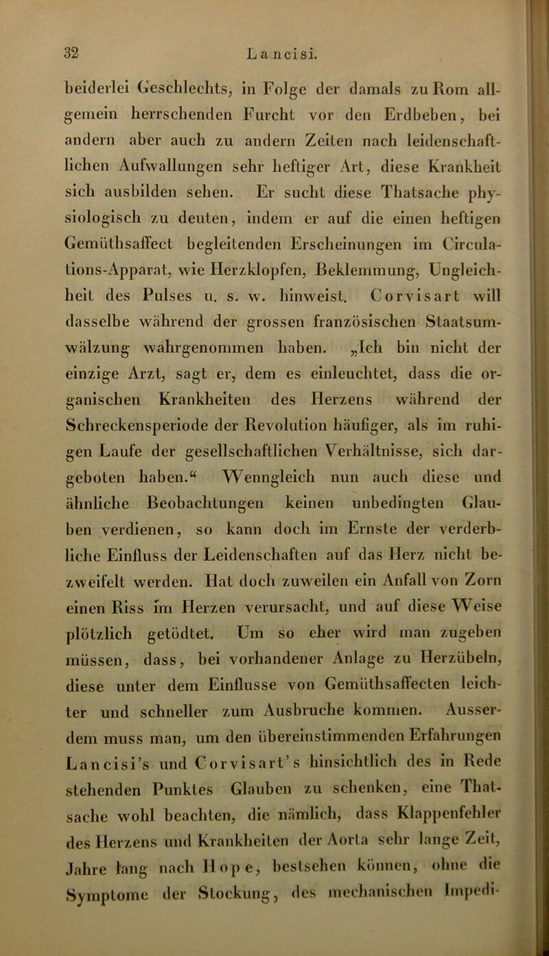 beiderlei Geschlechts, in Folge der damals zu Rom all- gemein herrschenden Furcht vor den Erdbeben, bei andern aber auch zu andern Zeiten nach leidenschaft- lichen Aufwallungen sehr heftiger Art, diese Krankheit sich ausbilden sehen. Er sucht diese Thatsache phy- siologisch zu deuten, indem er auf die einen heftigen Gemüthsaffect begleitenden Erscheinungen im Circula- tions-Apparat, wie Herzklopfen, Beklemmung, Ungleich- heit des Pulses u. s. w. hinweist. Corvisart will dasselbe während der grossen französischen Staatsum- wälzung wahrgenommen haben. „Ich bin nicht der einzige Arzt, sagt er, dem es einleuchtet, dass die or- ganischen Krankheiten des Herzens während der Schreckensperiode der Revolution häufiger, als im ruhi- gen Laufe der gesellschaftlichen Verhältnisse, sich dar- geboten haben.“ Wenngleich nun auch diese und ähnliche Beobachtungen keinen unbedingten Glau- ben verdienen, so kann doch im Ernste der verderb- liche Einfluss der Leidenschaften auf das Herz nicht be- zweifelt werden. Hat doch zuweilen ein Anfall von Zorn einen Riss im Herzen verursacht, und auf diese Weise plötzlich getödtet. Um so eher wird man zugeben müssen, dass, bei vorhandener Anlage zu Herzübeln, diese unter dem Einflüsse von Gemiithsaffecten leich- ter und schneller zum Ausbruche kommen. Ausser- dem muss man, um den übereinstimmenden Erfahrungen Lancisi’s und Corvisart’s hinsichtlich des in Rede stehenden Punktes Glauben zu schenken, eine That- sache wohl beachten, die nämlich, dass Klappenfehler des Herzens und Krankheiten der Aorta sehr lange Zeit, Jahre lang nach Hope, bestsehen können, ohne die Symptome der Stockung, des mechanischen Impedi-