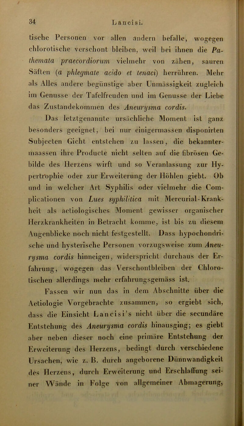 tische Personen vor allen andern befalle, wogegen chlorotische verschont bleihen, weil bei ihnen die Pa- themala praecordiorum vielmehr von zähen, sauren Säften (a phlegmate acido et tenaci) herrühren. Mehr als Alles andere begünstige aber Unmässigkeit zugleich im Genüsse der Tafelfreuden und im Genüsse der Liebe das Zustandekommen des Aneurysma cordis. Das letztgenannte ursächliche Moment ist ganz besonders geeignet, bei nur einigermassen disponirten Subjecten Gicht entstehen zu lassen, die bekannter- maassen ihre Producte nicht selten auf die fibrösen Ge- bilde des Herzens wirft und so Veranlassung zur Hy- pertrophie oder zur Erweiterung der Höhlen giebt. Ob und in welcher Art Syphilis oder vielmehr die Com- plicationen von Lues syphilitica mit Mercurial-Krank- heit als aetiologisches Moment gewisser organischer Herzkrankheiten in Betracht komme, ist bis zu diesem Augenblicke noch nicht festgestellt. Dass hypochondri- sche und hysterische Personen vorzugsweise zum Aneu- rysma cordis hinneigen, widerspricht durchaus der Er- fahrung, wogegen das Verschontbleiben der Chloro- tischen allerdings mehr erfahrungsgemäss ist. Fassen wir nun das in dem Abschnitte über die Aetiologie Vorgebrachte zusammen, so ergiebt sich, dass die Einsicht Lancisi’s nicht über die secundäre Entstehung des Aneurysma cordis hinausging; es giebt aber neben dieser noch eine primäre Entstehung der Erweiterung des Herzens, bedingt durch verschiedene Ursachen, wie z. B. durch angeborene Dünnwandigkeit des Herzens, durch Erweiterung und Erschlaffung sei- ner Wände in Folge von allgemeiner Abmagerung,