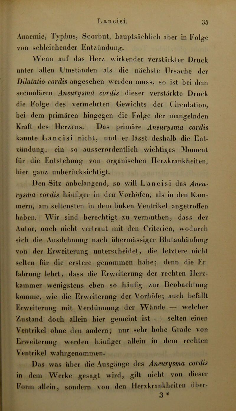 Anaemie, Typhus, Scorbut, hauptsächlich aber in Folge von schleichender Entzündung. Wenn auf das Herz wirkender verstärkter Druck unler allen Umständen als die nächste Ursache der Dilalalio cordis angesehen werden muss, so ist bei dem secundären Aneurysma cordis dieser verstärkte Druck die Folge des vermehrten Gewichts der Circulation, bei dem primären hingegen die Folge der mangelnden Kraft des Herzens. Das primäre Aneurysma cordis kannte Lancisi nicht, und er lässt deshalb die Ent- zündung, ein so ausserordentlich wichtiges Moment für die Entstehung von organischen Herzkrankheiten, hier ganz unberücksichtigt. Den Sitz anbelangend, so will Lancisi das Aneu- rysma cordis häufiger in den Vorhöfen, als in den Kam- mern, am seltensten in dem linken Ventrikel angelrofi’en haben. Wir sind berechtigt zu vermuthen, dass der Autor, noch nicht vertraut mit den Criterien, wodurch sich die Ausdehnung nach übermässiger Blutanhäufung von der Erweiterung unterscheidet, die letztere nicht selten für die erstere genommen habe; denn die Er- fahrung lehrt, dass die Erweiterung der rechten Herz- kammer wenigstens eben so häufig zur Beobachtung komme, wie die Erweiterung der Vorhöfe; auch befällt Erweiterung mit Verdünnung der Wände — welcher Zustand doch allein hier gemeint ist — selten einen Ventrikel ohne den andern; nur sehr hohe Grade von Erweiterung werden häufiger allein in dem rechten Ventrikel wahrgenommen. Das was über die Ausgänge des Aneurysma cordis in dem Werke gesagt wird, gilt nicht von dieser Form allein, sondern von den Herzkrankheiten über- 3 *