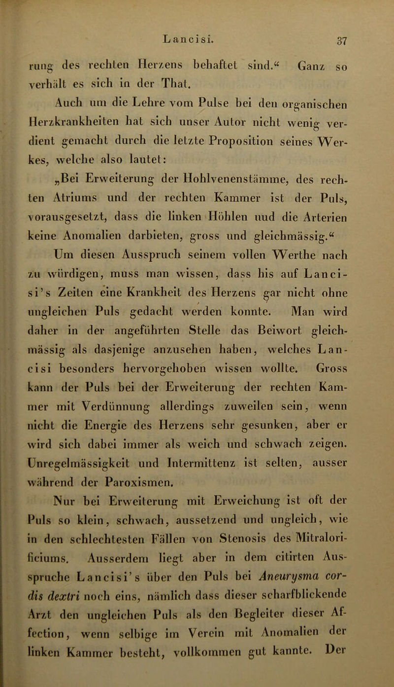 L a n c i s i. rung des rechten Herzens behaftet sind.“ Ganz so verhält es sich in der Thal. Audi uni die Lehre vom Pulse bei den organischen Herzkrankheiten hat sich unser Autor nicht wenig ver- dient gemacht durch die letzte Proposition seines Wer- kes, welche also lautet: „Bei Erweiterung der Hohlvenenstämme, des rech- ten Atriums und der rechten Kammer ist der Puls, vorausgesetzt, dass die linken Höhlen uud die Arterien keine Anomalien darbieten, gross und gleichmässig.“ Um diesen Ausspruch seinem vollen Werlhe nach zu würdigen, muss man wissen, dass his auf Lanci- si’s Zeiten eine Krankheit des Herzens gar nicht ohne ungleichen Puls gedacht werden konnte. Man wird daher in der angeführten Stelle das Beiwort gleich- massig als dasjenige anzusehen haben, welches Lan- cisi besonders hervorgehoben wissen wollte. Gross kann der Puls bei der Erweiterung der rechten Kam- mer mit Verdünnung allerdings zuweilen sein, wenn nicht die Energie des Herzens sehr gesunken, aber er wird sich dabei immer als weich und schwach zeigen. Unregelmässigkeit und Intermittenz ist selten, ausser während der Paroxismen. Nur bei Erweiterung mit Erweichung ist oft der Puls so klein, schwach, aussetzend und ungleich, wie in den schlechtesten Fällen von Stenosis des Mitralori- ficiums. Ausserdem liegt aber in dem citirten Aus- spruche Lancisi’s über den Puls bei Aneurysma cor- dis dextri noch eins, nämlich dass dieser scharfblickende Arzt den ungleichen Puls als den Begleiter dieser At- fection, wenn selbige im Verein mit Anomalien der linken Kammer besteht, vollkommen gut kannte. Der