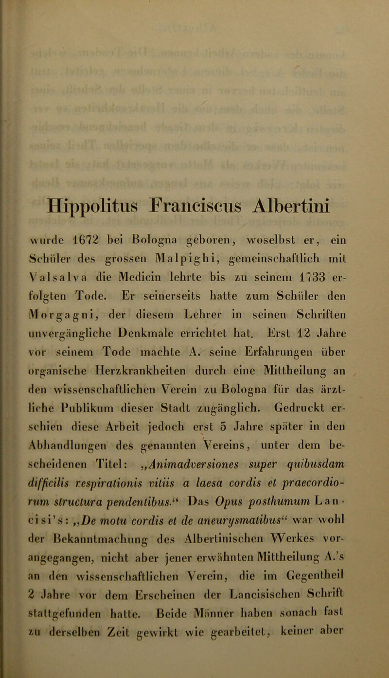 Hippolitus Franciscus Albertini wurde 1672 bei Bologna geboren, woselbst er, ein Schüler des grossen Malpighi, gemeinschaftlich mit Valsalva die Medicin lehrte bis zu seinem 1733 er- folgten Tode. Er seinerseits hatte zum Schüler den Morgagni, der diesem Lehrer in seinen Schriften unvergängliche Denkmale errichtet hat. Erst 12 Jahre vor seinem Tode machte A. seine Erfahrungen über organische Herzkrankheiten durch eine Mittheilung an den wissenschaftlichen Verein zu Bologna für das ärzt- liche Publikum dieser Stadt zugänglich. Gedruckt er- schien diese Arbeit jedoch erst 5 Jahre später in den Abhandlungen des genannten Vereins, unter dem be- scheidenen Titel: „Animadversiones super quibusdam difficilis respiralionis vitiis a laesa cordis et praecordio- rum slruclura pendentibus.a Das Opus posthumum Lan- cisi’s: „De motu cordis et de aneurysmalibus“ war wohl der Bekanntmachung des Albertinischen Werkes vor- angegangen, nicht aber jener erwähnten Mittheilung A.’s an den wissenschaftlichen Verein, die im Gegentheil 2 Jahre vor dem Erscheinen der Lancisischen Schritt stattgefunden hatte. Beide Männer haben sonach fast zu derselben Zeit gewirkt wie gearbeitet, keiner aber