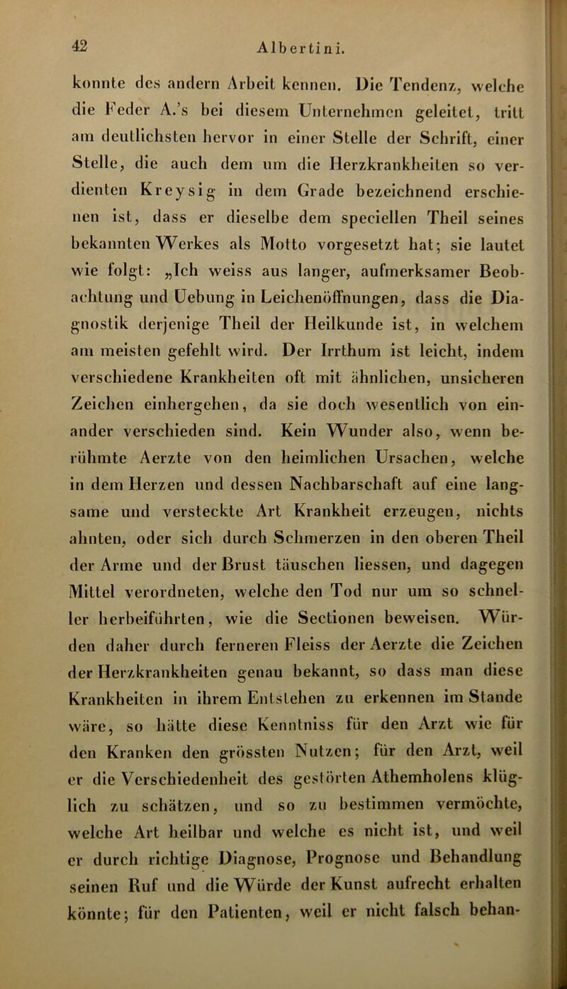 konnte des andern Arbeit kennen. Die Tendenz, welehe die Feder A.’s bei diesem Unternehmen geleitet, tritt am deutlichsten hervor in einer Stelle der Schrift, einer Stelle, die auch dem um die Herzkrankheiten so ver- dienten Kreysig in dem Grade bezeichnend erschie- nen ist, dass er dieselbe dem speciellen Theil seines bekannten Werkes als Motto vorgesetzt hat; sie lautet wie folgt: „Ich weiss aus langer, aufmerksamer Beob- achtung und Uebung in Leichenöffnungen, dass die Dia- gnostik derjenige Theil der Heilkunde ist, in welchem am meisten gefehlt wird. Der Irrthum ist leicht, indem verschiedene Krankheiten oft mit ähnlichen, unsicheren Zeichen einhergehen, da sie doch wesentlich von ein- ander verschieden sind. Kein Wunder also, wenn be- rühmte Aerzte von den heimlichen Ursachen, welche in dem Herzen und dessen Nachbarschaft auf eine lang- same und versteckte Art Krankheit erzeugen, nichts ahnten, oder sich durch Schmerzen in den oberen Theil der Arme und der Brust täuschen Hessen, und dagegen Mittel verordneten, welche den Tod nur um so schnel- ler herbeiführten, wie die Sectionen beweisen. Wür- den daher durch ferneren Fleiss der Aerzte die Zeichen der Herzkrankheiten genau bekannt, so dass man diese Krankheiten in ihrem Entstehen zu erkennen im Stande wäre, so hätte diese Kenntniss für den Arzt wie für den Kranken den grössten Nutzen; für den Arzt, weil er die Verschiedenheit des gestörten Athemholens klüg- lich zu schätzen, und so zu bestimmen vermöchte, welche Art heilbar und welche es nicht ist, und weil er durch richtige Diagnose, Prognose und Behandlung seinen Ruf und die Würde der Kunst aufrecht erhalten könnte; für den Patienten, weil er nicht falsch behan-