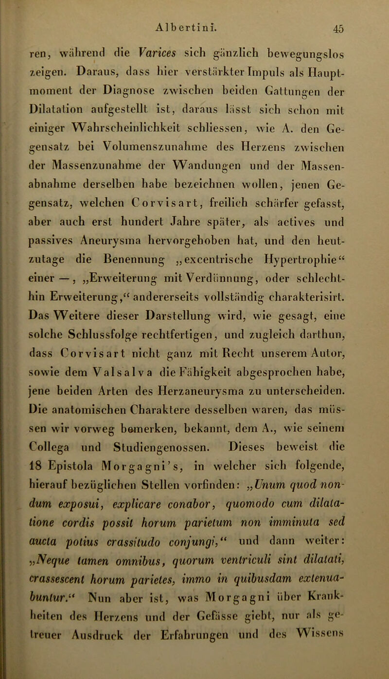 ren, während die Varices sieh gänzlich bewegungslos zeigen. Daraus, dass hier verstärkter Impuls als Haupt- moment der Diagnose zwischen beiden Gattungen der Dilatation aufgestellt ist, daraus lässt sich schon mit einiger Wahrscheinlichkeit schliessen, wie A. den Ge- gensatz bei Volumenszunahme des Herzens zwischen der Massenzunahme der Wandungen und der Massen- abnahme derselben habe bezeichnen wollen, jenen Ge- gensatz, welchen Corvisart, freilich schärfer gefasst, aber auch erst hundert Jahre später, als actives und passives Aneurysma hervorgehoben hat, und den heut- zutage die Benennung „excentrische Hypertrophie“ einer—, „Erweiterung mit Verdünnung, oder schlecht- hin Erweiterung,“ andererseits vollständig charakterisirt. Das Weitere dieser Darstellung wird, wie gesagt, eine solche Schlussfolge rechtfertigen, und zugleich darthun, dass Corvisart nicht ganz mit Recht unserem Autor, sowie dem Valsalva die Fähigkeit abgesprochen habe, jene beiden Arten des Herzaneurysma zu unterscheiden. Die anatomischen Charaktere desselben waren, das müs- sen wir vorweg bemerken, bekannt, dem A., wie seinem Collega und Studiengenossen. Dieses beweist die 18 Epistola Morgagni’s, in welcher sich folgende, hierauf bezüglichen Stellen vorfinden: „Unum quod non- dum exposui, explicare conabor, quomodo cum dilala- tione cordis possil horum parietum non imminula scd aucta polius crassitudo conjungi,“ und dann weiter: „Ncque tarnen omnibus, quorum ventriculi sint dilalali, crassescent horum parietes, immo i?i quibusdam exlenua- bunlur.“ Nun aber ist, was Morgagni über Krank- heiten des Herzens und der Gefässc giebt, nur als ge- treuer Ausdruck der Erfahrungen und des Wissens