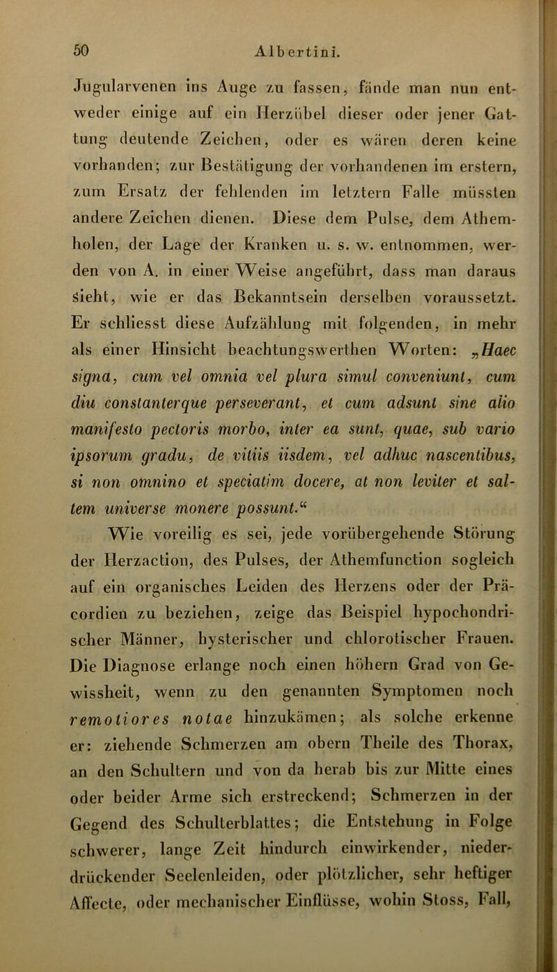 Jugularvcnen ins Auge zu fassen, fände man nun ent- weder einige auf ein Herz üb el dieser oder jener Gat- tung deutende Zeichen, oder es wären deren keine vorhanden; zur Bestätigung der vorhandenen im erstem, zum Ersatz der fehlenden im letztem Falle müssten andere Zeichen dienen. Diese dem Pulse, dem Athem- holen, der Lage der Kranken u. s. w. entnommen, wer- den von A. in einer Weise angeführt, dass man daraus Sieht, wie er das Bekanntsein derselben voraussetzt. Er schliesst diese Aufzählung mit folgenden, in mehr als einer Hinsicht beachtungswerthen Worten: „Haec signa, cum vel omnia vel plura simul conveniunl, cum diu conslanlerque perseverant, et cum adsunt sine aiio manifeslo pectoris morbo, inter eci sunt, quae, sub vario ipsorum gradu, de viliis iisdem, vel adhuc nascentibus, si non omnino et speciatim docere, at non leviter et sal- tem universe monere possunt Wie voreilig es sei, jede vorübergehende Störung der Herzaction, des Pulses, der Athemfunction sogleich auf ein organisches Leiden des Herzens oder der Prä- cordien zu beziehen, zeige das Beispiel hypochondri- scher Männer, hysterischer und chlorotischer Frauen. Die Diagnose erlange noch einen hohem Grad von Ge- wissheit, wenn zu den genannten Symptomen noch remotior es notae hinzukämen; als solche erkenne er: ziehende Schmerzen am obern Theile des Thorax, an den Schultern und von da herab bis zur Mitte eines oder beider Arme sich erstreckend; Schmerzen in der Gegend des Schulterblattes; die Entstehung in Folge schwerer, lange Zeit hindurch einwirkender, nieder- drückender Seelenleiden, oder plötzlicher, sehr heftiger Affecte, oder mechanischer Einflüsse, wohin Stoss, Fall,