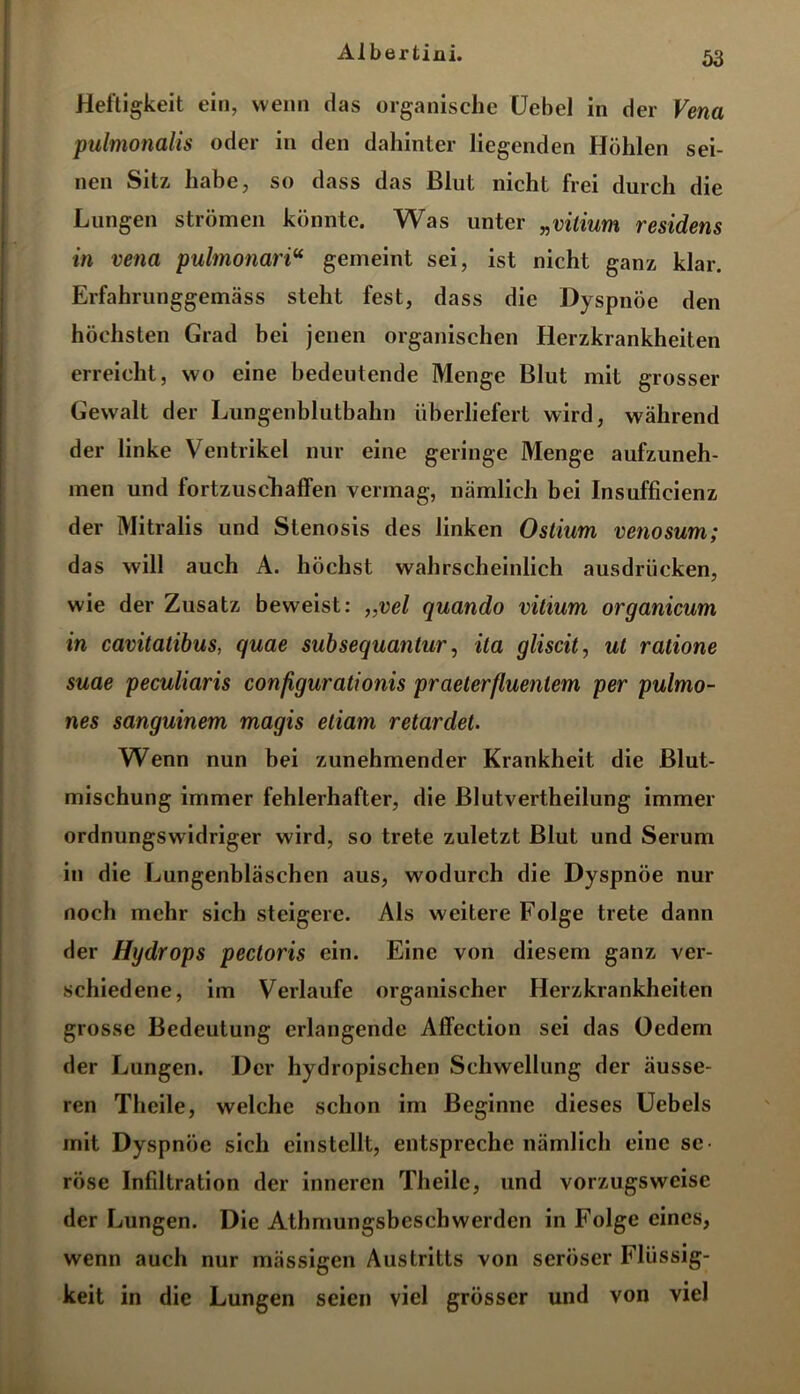 Heftigkeit ein, wenn das organische Uebel in der Vena pulmonalis oder in den dahinter liegenden Höhlen sei- nen Sitz habe, so dass das Blut nicht frei durch die Lungen strömen könnte. Was unter „vilium residens in vena pulmonariu gemeint sei, ist nicht ganz klar. Erfahrunggemäss steht fest, dass die Dyspnoe den höchsten Grad bei jenen organischen Herzkrankheiten erreicht, wo eine bedeutende Menge Blut mit grosser Gewalt der Lungenblutbalm überliefert wird, während der linke Ventrikel nur eine geringe Menge aufzuneh- men und fortzuschaffen vermag, nämlich bei Insufficienz der Mitralis und Stenosis des linken Ostium venosum; das will auch A. höchst wahrscheinlich ausdrücken, wie der Zusatz beweist: ,,vel quando vitium organicum in cavitatibus, quae subsequantur, ita gliscit, ut ratione suae peculiaris conßgurationis praeterfluentem per pulmo- nes sanguinem magis etiam retardet. Wenn nun bei zunehmender Krankheit die Blut- mischung immer fehlerhafter, die Blutvertheilung immer ordnungswidriger wird, so trete zuletzt Blut und Serum in die Lungenbläschen aus, wodurch die Dyspnoe nur noch mehr sich steigere. Als weitere Folge trete dann der Hydrops pectoris ein. Eine von diesem ganz ver- schiedene, im Verlaufe organischer Herzkrankheiten grosse Bedeutung erlangende Affection sei das Oedem der Lungen. Der hydropischen Schwellung der äusse- ren Theile, welche schon im Beginne dieses Uebels mit Dyspnoe sich einstellt, entspreche nämlicli eine se- röse Infdtration der inneren Theile, und vorzugsweise der Lungen. Die Athmungsbeschwerden in Folge eines, wenn auch nur mässigen Austritts von seröser Flüssig- keit in die Lungen seien viel grösser und von viel