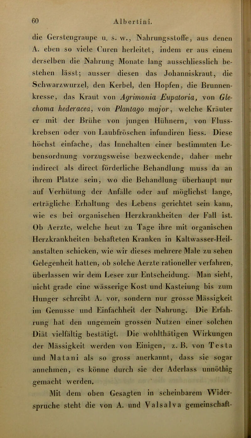 die Gerstengraupe u. s. w., INahrungsStoffe, aus denen A. eben so viele Curen herleitet, indem er aus einem derselben die Nahrung Monate lang ausschliesslich be- stehen lässt; ausser diesen das Johanniskraut, die Schwarzwurzel, den Kerbel, den Hopfen, die Brunnen- kresse, das Kraut von Agrimonia Eupatoria, von Gle- choma hederacea, von Planlago major, welche Kräuter er mit der Brühe von jungen Hühnern, von Fluss- krebsen oder von Laubfröschen infundiren Hess. Diese höchst einfache, das Innehalten einer bestimmten Le- bensordnung vorzugsweise bezweckende, daher mehr indirect als direct förderliche Behandlung muss da an ihrem Platze sein, wo die Behandlung überhaupt nur auf Verhütung der Anfälle oder auf möglichst lange, erträgliche Erhaltung des Lebens gerichtet sein kann, wie es bei organischen Herzkrankheiten der Fall ist. Ob Aerzte, welche heut zu Tage ihre mit organischen Herzkrankheiten behafteten Kranken in Kaltwasser-Heil- anstalten schicken, wie wir dieses mehrere Male zu sehen Gelegenheit hatten, ob solche Aerzte rationeller verfahren, überlassen wir dem Leser zur Entscheidung. Man sieht, nicht grade eine wässerige Kost und Kasteiung bis zum Hunger schreibt A. vor, sondern nur grosse Mässigkeit im Genüsse und Einfachheit der Nahrung. Die Erfah- rung hat den ungemein grossen Nutzen einer solchen Diät vielfältig bestätigt. Die wohlthätigen Wirkungen der Mässigkeit werden von Einigen, z. B. von Testa und Matani als so gross anerkannt, dass sic sogar annehmen, es könne durch sie der Aderlass unnöthig gemacht werden. Mit dem oben Gesagten in scheinbarem Wider- spruche steht die von A. und Valsalva geineinschaft-