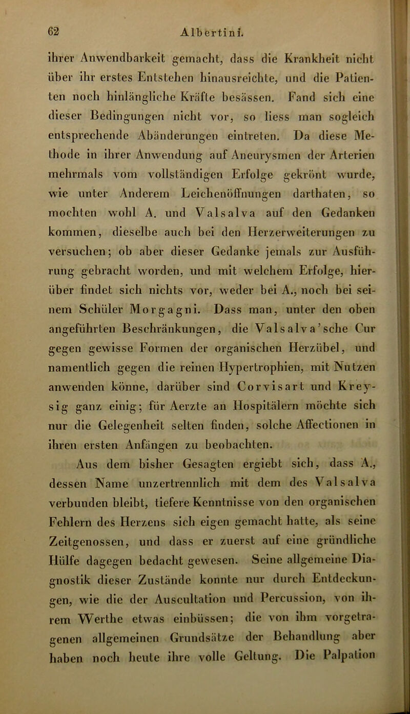 ihrer Anwendbarkeit gemacht, dass die Krankheit nicht über ihr erstes Entstehen hinausreichte, und die Patien- ten noch hinlängliche Kräfte besässen. Fand sich eine dieser Bedingungen nicht vor, so liess man sogleich entsprechende Abänderungen ein treten. Da diese Me- thode in ihrer Anwendung auf Aneurysmen der Arterien mehrmals vom vollständigen Erfolge gekrönt wurde, wie unter Anderem Leichenöffnungen darthaten, so mochten wohl A. und Valsalva auf den Gedanken kommen, dieselbe auch bei den Herzerweiterungen zu versuchen; ob aber dieser Gedanke jemals zur Ausfüh- rung gebracht worden, und mit welchem Erfolge, hier- über findet sich nichts vor, weder bei A., noch bei sei- nem Schüler Morgagni. Dass man, unter den oben angeführten Beschränkungen, die Valsalva’sehe Cur gegen gewisse Formen der organischen Herzübel, und namentlich gegen die reinen Hypertrophien, mit Nutzen anwenden könne, darüber sind Corvisart und Krey- sig ganz einig; für Aerzte an Hospitälern möchte sich nur die Gelegenheit selten finden, solche Affeetionen in ihren ersten Anfängen zu beobachten. Aus dem bisher Gesagten ergiebt sich, dass A., dessen Name unzertrennlich mit dem des Valsalva verbunden bleibt, tiefere Kenntnisse von den organischen Fehlern des Herzens sich eigen gemacht hatte, als seine Zeitgenossen, und dass er zuerst auf eine gründliche Hülfe dagegen bedacht gewesen. Seine allgemeine Dia- gnostik dieser Zustande konnte nur durch Entdeckun- gen, wie die der Auscultation und Percussion, von ih- rem Werthe etwas einbiissen; die von ihm vorgetra- genen allgemeinen Grundsätze der Behandlung aber haben noch heute ihre volle Geltung. Die Palpation