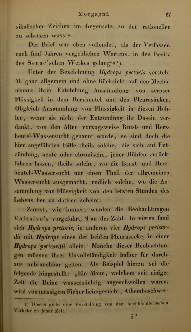 sikalischer Zeichen im Gegensatz zu den rationellen zu schätzen wusste. Der Brief war eben vollendet, als der Verfasser, nach fünf Jahren vergeblichen Wartens, in den Besitz des Senac’schen Werkes gelangte1). Unter der Bezeichnung Hydrops pectoris versteht M. ganz allgemein und ohne Rücksicht auf den Mecha- nismus ihrer Entstehung Ansammlung von seröser Flüssigkeit in dem Herzbeutel und den Pleurasäcken. Obgleich Ansammlung von Flüssigkeit in diesen Höh- len, wenn sie nicht der Entzündung ihr Dasein ver- dankt, von den Alten vorzugsweise Brust- und Herz- beutel-Wassersucht genannt wurde, so sind doch die hier angeführten Fälle theils solche, die sieh auf Ent- zündung, acute oder chronische, jener Höhlen zurück- führen lassen, theils solche, wo die Brust- und Herz- beutel-Wassersucht nur einen Theil der allgemeinen Wassersucht ausgemacht, endlich solche, wo die An- sammlung von Flüssigkeit von den letzten Stunden des Lebens her zu datiren scheint. Zuerst, wie immer, werden die Beobachtungen Valsalva’s vorgeführt, 9 an der Zahl. In vieren fand sich Hydrops pectoris, in anderen vier Hydrops pericar- dii mit Hydrops eines der beiden Pleurasäcke, in einer Hydrops pericardii allein. Manche dieser Beobachtun- gen müssen ihrer Unvollständigkeit halber für durch- aus unbrauchbar gelten. Als Beispiel hierzu sei die folgende hingestellt: „Ein Mann, welchem seit einiger Zeit die Beine wassersüchtig angeschwollen waren, wird von massigem Fieber heimgesucht; Athembeschwer- 1) Dieses gieht eine Vorstellung von dem buchlmndlerischen Verkehr zu jener Zeit. 5 f