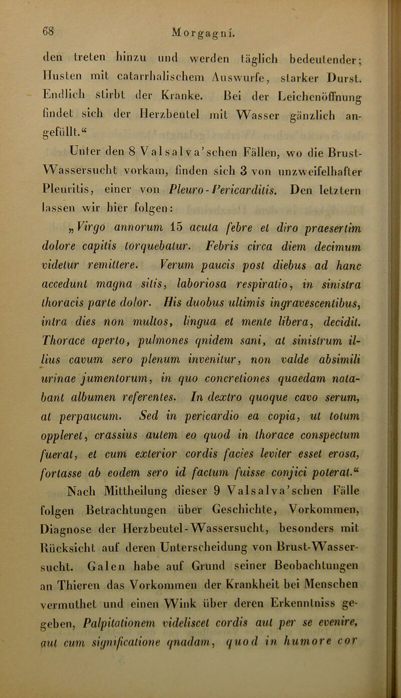 den treten hinzu und werden täglich bedeutender; Husten mit catarrhalisehem Auswurfe, starker Durst. Endlich stirbt der Kranke. Bei der Leichenöffnung findet sich der Herzbeutel mit Wasser gänzlich an- gefüllt.“ Unter den 8 Va 1 s a 1 v a’sehen Fällen, wo die Brust- Wassersucht vorkam, finden sich 3 von unzweifelhafter Pleuritis, einer von Pleuro- Pericardilis. Den letztem lassen wir hier folgen: „ Virgo annorum 15 acula febre et diro praesertim dolore capitis torquebalur. Febris circa diem decimum videlur remitiere. Verum paucis post diebus ad hanc accedunt magna silis, laboriosa respiratio, in sinislra thoracis parte dolor. His duobus ultimis ingravescenlibus, inlra dies non multos, lingua et mente libera, decidil. Thorace aperlo, puhnones qnidem sani, al sinislrum il- lius cavum sero plenum invenilur, non valde absimili nrinae jumentorum, in quo concreliones quaedam nala- bant albumen referenles. In dexlro quoque cavo serum, al perpaucum. Sed in pericardio ea copia, ul tolum opplerel\ crassius aulem eo quod in thorace conspeclum fuerat, et cum exlerior cor dis facies leviter esset erosa, fortasse ab eodem sero id factum fuisse conjici poteral.“ Nach Mittheilung dieser 9 Valsalva’sehen Fälle folgen Betrachtungen über Geschichte, Vorkommen, Diagnose der Herzbeutel-Wassersucht, besonders mit Rücksicht auf deren Unterscheidung von Brust-Wasser- sucht. Galen habe auf Grund seiner Beobachtungen an Thieren das Vorkommen der Krankheit bei Menschen vermuthet und einen Wink über deren Erkennlniss ge- geben, Palpitalionem videliscet cordis aut per se evenire, aut cum sigmficaiione qnadarn, quod in humore cor