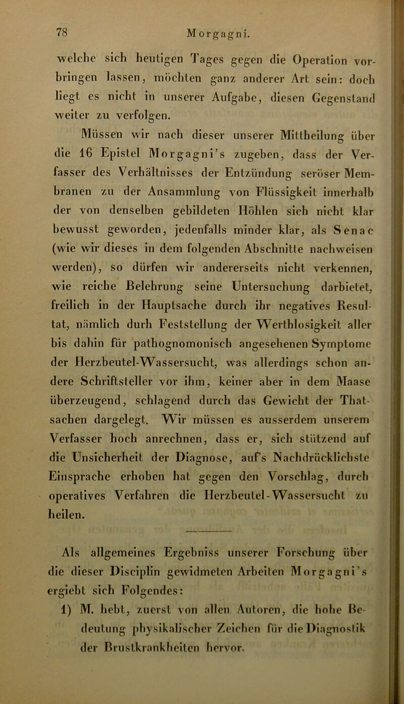 welche sich heutigen Tages gegen die Operation Vor- bringen lassen, möchten ganz anderer Art sein: doch liegt cs nicht in unserer Aufgabe, diesen Gegenstand weiter zu verfolgen. Müssen wir nach dieser unserer Mittheilung über die 16 Epistel Morgagn i’s zugeben, dass der Ver- fasser des Verhältnisses der Entzündung seröser Mem- branen zu der Ansammlung von Flüssigkeit innerhalb der von denselben gebildeten Höhlen sich nicht klar bewusst geworden, jedenfalls minder klar, als Senac (wie wir dieses in dem folgenden Abschnitte nachweisen werden), so dürfen wir andererseits nicht verkennen, wie reiche Belehrung seine Untersuchung darbietet, freilich in der Hauptsache durch ihr negatives Resul- tat, nämlich durh Feststellung der Werthlosigkeit aller bis dahin für pathognomonisch angesehenen Symptome der Herzbeutel-Wassersucht, was allerdings schon an- dere Schriftsteller vor ihm, keiner aber in dem Maase überzeugend, schlagend durch das Gewicht der That- sachen dargelegt. Wir müssen es ausserdem unserem Verfasser hoch anrechnen, dass er, sich stützend auf die Unsicherheit der Diagnose, auf’s Nachdrücklichste Einsprache erhoben hat gegen den Vorschlag, durch operatives Verfahren die Herzbeutel-Wassersucht zu heilen. Als allgemeines Ergebniss unserer Forschung über die dieser Disciplin gewidmeten Arbeiten Morgagni's ergiebt sich Folgendes: 1) M. hebt, zuerst von allen Autoren, die hohe Be- deutung physikalischer Zeichen für die Diagnostik der Brustkrank heilen hervor.
